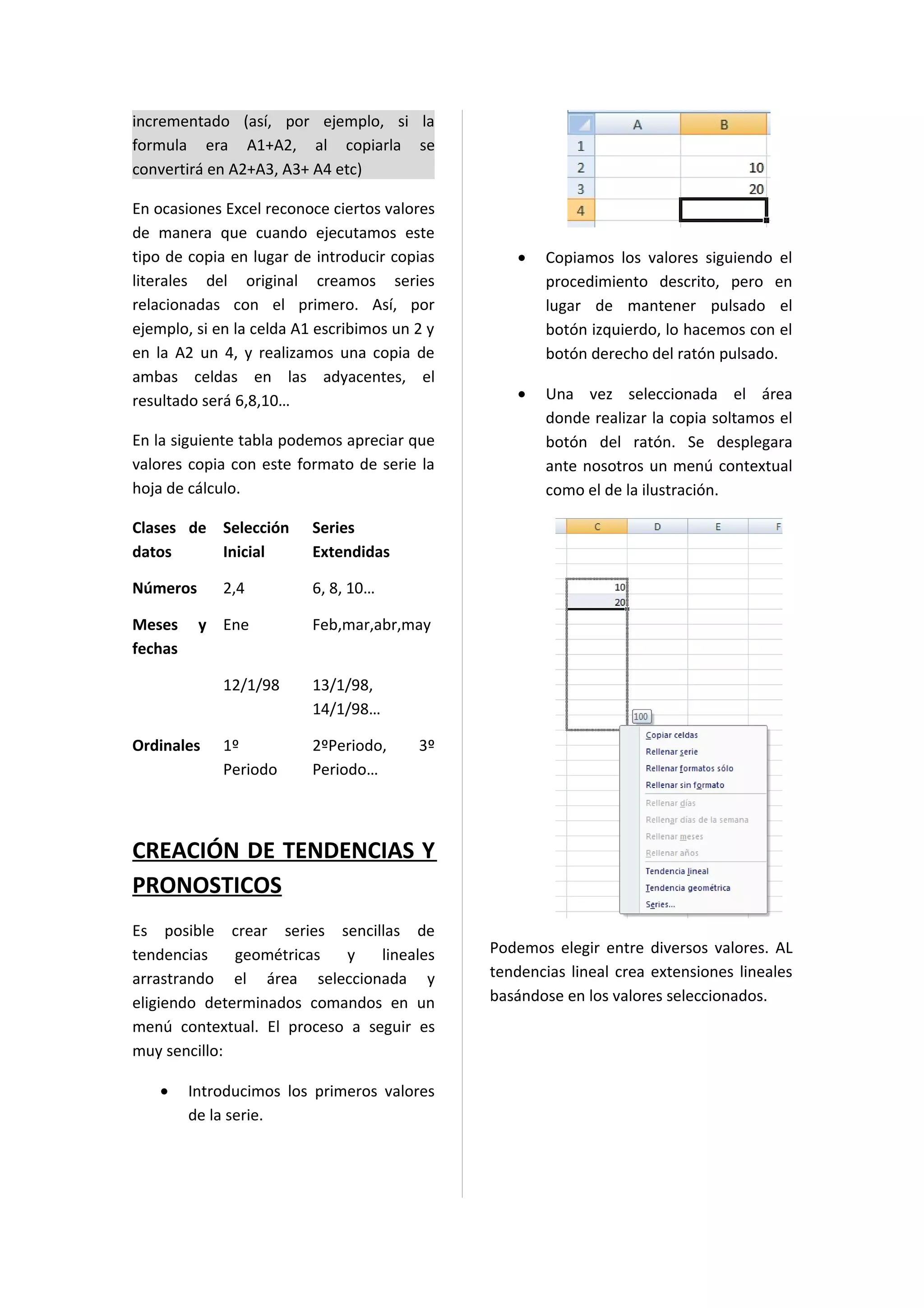 incrementado (así, por ejemplo, si la
formula era A1+A2, al copiarla se
convertirá en A2+A3, A3+ A4 etc)

En ocasiones Excel reconoce ciertos valores
de manera que cuando ejecutamos este
tipo de copia en lugar de introducir copias       •   Copiamos los valores siguiendo el
literales del original creamos series                 procedimiento descrito, pero en
relacionadas con el primero. Así, por                 lugar de mantener pulsado el
ejemplo, si en la celda A1 escribimos un 2 y          botón izquierdo, lo hacemos con el
en la A2 un 4, y realizamos una copia de              botón derecho del ratón pulsado.
ambas celdas en las adyacentes, el
resultado será 6,8,10…                            •   Una vez seleccionada el área
                                                      donde realizar la copia soltamos el
En la siguiente tabla podemos apreciar que            botón del ratón. Se desplegara
valores copia con este formato de serie la            ante nosotros un menú contextual
hoja de cálculo.                                      como el de la ilustración.

Clases de Selección       Series
datos     Inicial         Extendidas

Números      2,4          6, 8, 10…

Meses     y Ene           Feb,mar,abr,may
fechas

             12/1/98      13/1/98,
                          14/1/98…

Ordinales    1º           2ºPeriodo,     3º
             Periodo      Periodo…



CREACIÓN DE TENDENCIAS Y
PRONOSTICOS
Es posible crear series sencillas de
tendencias    geométricas  y    lineales       Podemos elegir entre diversos valores. AL
arrastrando el área seleccionada y             tendencias lineal crea extensiones lineales
eligiendo determinados comandos en un          basándose en los valores seleccionados.
menú contextual. El proceso a seguir es
muy sencillo:

    •    Introducimos los primeros valores
         de la serie.
 