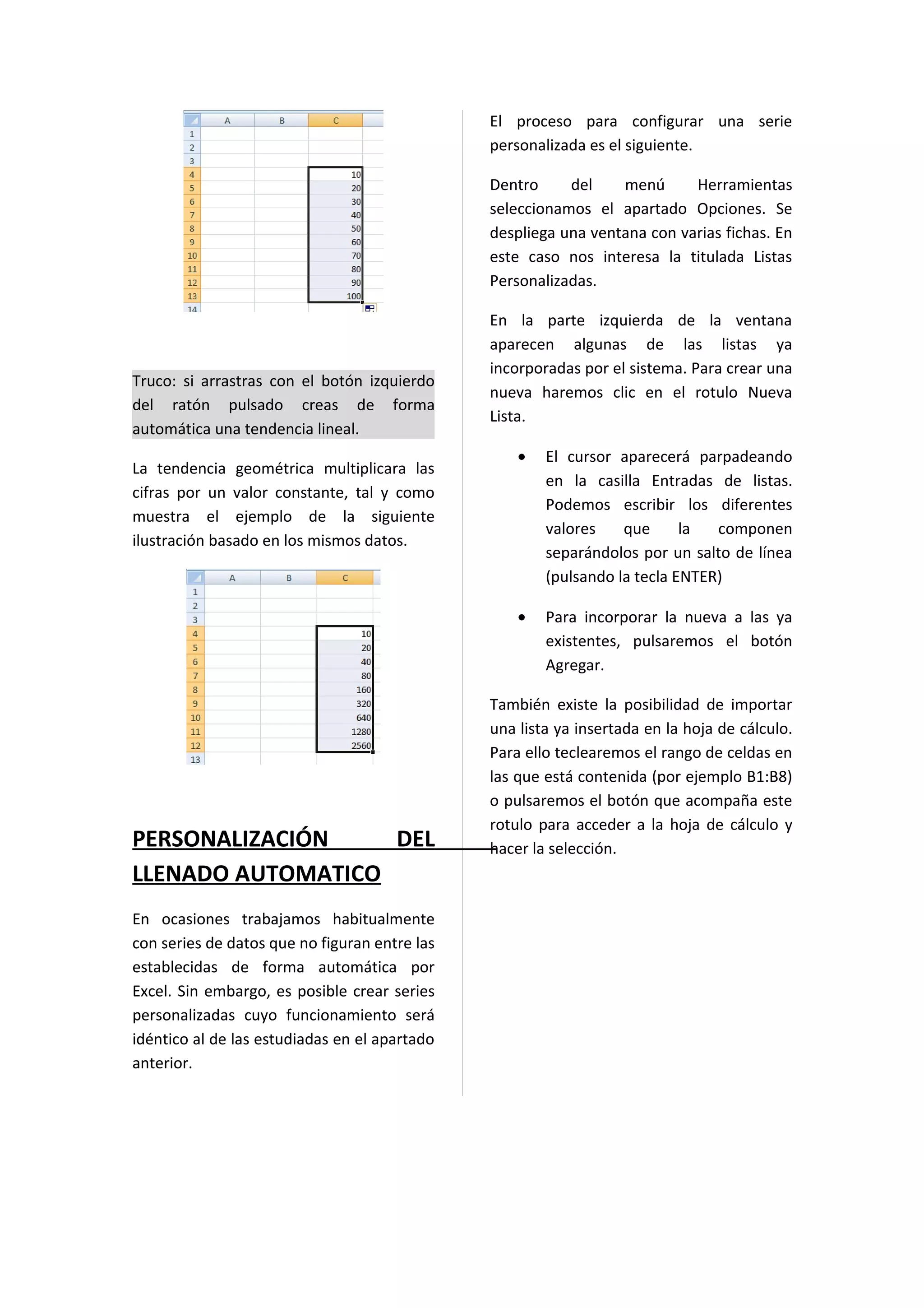 El proceso para configurar una serie
                                               personalizada es el siguiente.

                                               Dentro     del    menú      Herramientas
                                               seleccionamos el apartado Opciones. Se
                                               despliega una ventana con varias fichas. En
                                               este caso nos interesa la titulada Listas
                                               Personalizadas.

                                               En la parte izquierda de la ventana
                                               aparecen algunas de las listas ya
                                               incorporadas por el sistema. Para crear una
Truco: si arrastras con el botón izquierdo
                                               nueva haremos clic en el rotulo Nueva
del ratón pulsado creas de forma
                                               Lista.
automática una tendencia lineal.
                                                   •   El cursor aparecerá parpadeando
La tendencia geométrica multiplicara las
                                                       en la casilla Entradas de listas.
cifras por un valor constante, tal y como
                                                       Podemos escribir los diferentes
muestra el ejemplo de la siguiente
                                                       valores    que      la  componen
ilustración basado en los mismos datos.
                                                       separándolos por un salto de línea
                                                       (pulsando la tecla ENTER)

                                                   •   Para incorporar la nueva a las ya
                                                       existentes, pulsaremos el botón
                                                       Agregar.

                                               También existe la posibilidad de importar
                                               una lista ya insertada en la hoja de cálculo.
                                               Para ello teclearemos el rango de celdas en
                                               las que está contenida (por ejemplo B1:B8)
                                               o pulsaremos el botón que acompaña este
                                               rotulo para acceder a la hoja de cálculo y
PERSONALIZACIÓN    DEL                         hacer la selección.
LLENADO AUTOMATICO
En ocasiones trabajamos habitualmente
con series de datos que no figuran entre las
establecidas de forma automática por
Excel. Sin embargo, es posible crear series
personalizadas cuyo funcionamiento será
idéntico al de las estudiadas en el apartado
anterior.
 