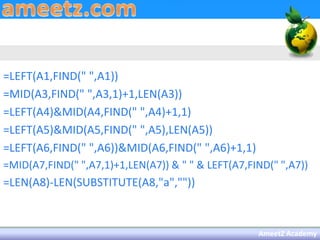 =LEFT(A1,FIND(" ",A1))
=MID(A3,FIND(" ",A3,1)+1,LEN(A3))
=LEFT(A4)&MID(A4,FIND(" ",A4)+1,1)
=LEFT(A5)&MID(A5,FIND(" ",A5),LEN(A5))
=LEFT(A6,FIND(" ",A6))&MID(A6,FIND(" ",A6)+1,1)
=MID(A7,FIND(" ",A7,1)+1,LEN(A7)) & " " & LEFT(A7,FIND(" ",A7))
=LEN(A8)-LEN(SUBSTITUTE(A8,"a",""))



                                                    AmeetZ Academy
 