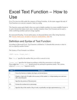 Excel Text Function – How to
Use
Excel Text function falls under the category of String Formulas. As the name suggest the task of
Text Function is to convert a numeric value to a string.
This function comes quite handy when you want to display numbers in a more readable format or
in such a format that makes more sense. Another situation where Text Formula can be used is :
while combining numbers and text strings together.
Recommended Reading : In our earlier posts, we discussed about some other string functions
like: INSTR, REPLACE, SEARCH, MATCH, SUBSTRING, MID etc.
Definition and Syntax of Text Function:
According to Microsoft Excel, Text Function is defined as “A formula that converts a value to
text in a specific number format.”
The Syntax of Text Formula is as follows:
=TEXT( value, format_text )
Here, ‘value’ specifies the number that you wish to convert to text.
‘format_text’ specifies the format according to which the conversion is to be done.
Please note that ‘format_text’ should always be enclosed in quotation marks. The various
values of ‘format_text’ argument can be:
Values Description
0 Forces the function to display only digits, no decimal places.
#
Displays a digit only if it adds to the accuracy of the number i.e. It skips leading zeros and zeros
after a decimal point.
. Specifies the position of Decimal point.
0% Formats the resultant text as percentage.
d Specifies Day of the month or Day of week, in preferably one digit representation (e.g. 1, 15)
 