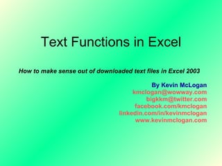 Text Functions in Excel How to make sense out of downloaded text files in Excel 2003 By Kevin McLogan [email_address] [email_address] facebook.com/kmclogan linkedin.com/in/kevinmclogan www.kevinmclogan.com 