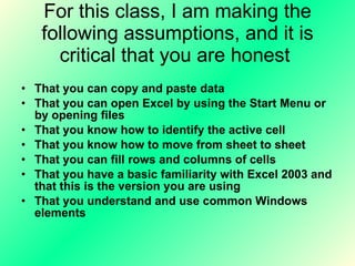 For this class, I am making the following assumptions, and it is critical that you are honest  That you can copy and paste data  That you can open Excel by using the Start Menu or by opening files  That you know how to identify the active cell That you know how to move from sheet to sheet  That you can fill rows and columns of cells That you have a basic familiarity with Excel 2003 and that this is the version you are using That you understand and use common Windows elements 