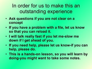 In order for us to make this an outstanding experience Ask questions if you are not clear on a concept  If you have a problem with a file, let us know so that you can reload it.  I will talk really fast if you let me-slow me down if I get ahead of you. If you need help, please let us know-if you can help, please do. This is a hands-on lesson, so you will learn by doing-you might want to take some notes. 