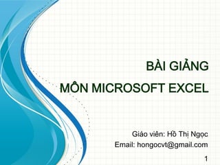 1
BÀI GIẢNG
MÔN MICROSOFT EXCEL
Giáo viên: Hồ Thị Ngọc
Email: hongocvt@gmail.com
 