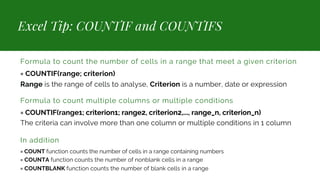 Excel Tip: COUNTIF and COUNTIFS
Formula to count the number of cells in a range that meet a given criterion
= COUNTIF(range; criterion)
Range is the range of cells to analyse, Criterion is a number, date or expression
Formula to count multiple columns or multiple conditions
= COUNTIF(range1; criterion1; range2, criterion2,..., range_n, criterion_n)
The criteria can involve more than one column or multiple conditions in 1 column
In addition
= COUNT function counts the number of cells in a range containing numbers
= COUNTA function counts the number of nonblank cells in a range
= COUNTBLANK function counts the number of blank cells in a range
 