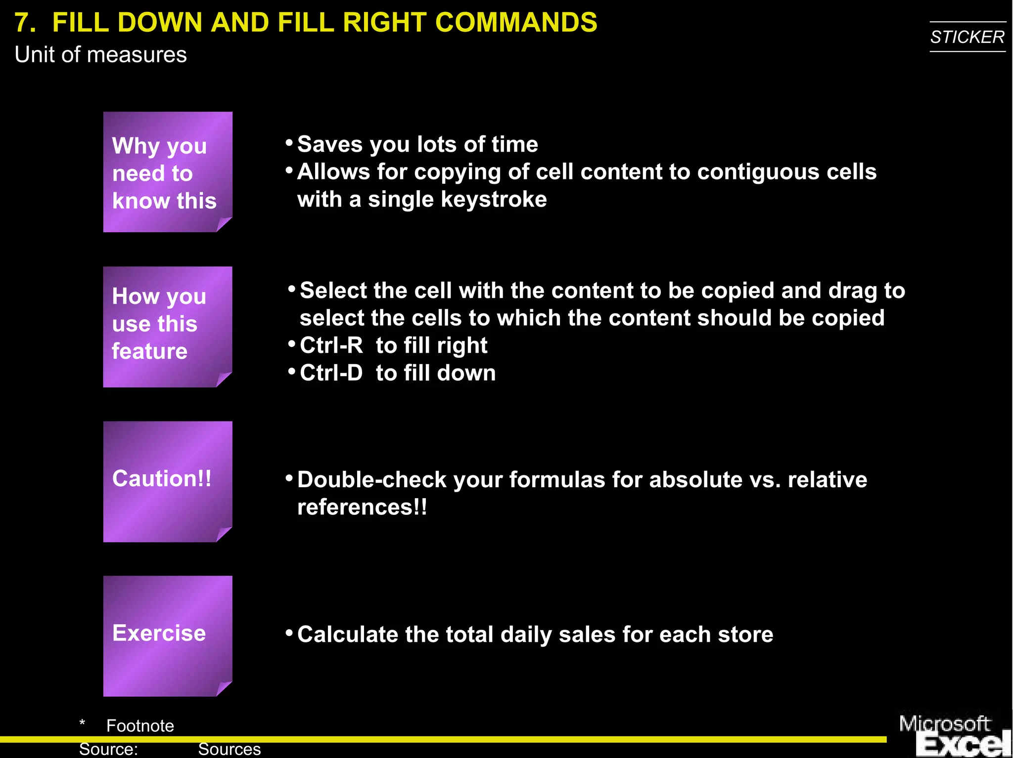 7.  FILL DOWN AND FILL RIGHT COMMANDS Why you need to know this Saves you lots of time Allows for copying of cell content to contiguous cells with a single keystroke Select the cell with the content to be copied and drag to select the cells to which the content should be copied Ctrl-R  to fill right Ctrl-D  to fill down Double-check your formulas for absolute vs. relative references!! Calculate the total daily sales for each store How you use this feature Exercise Caution!! 