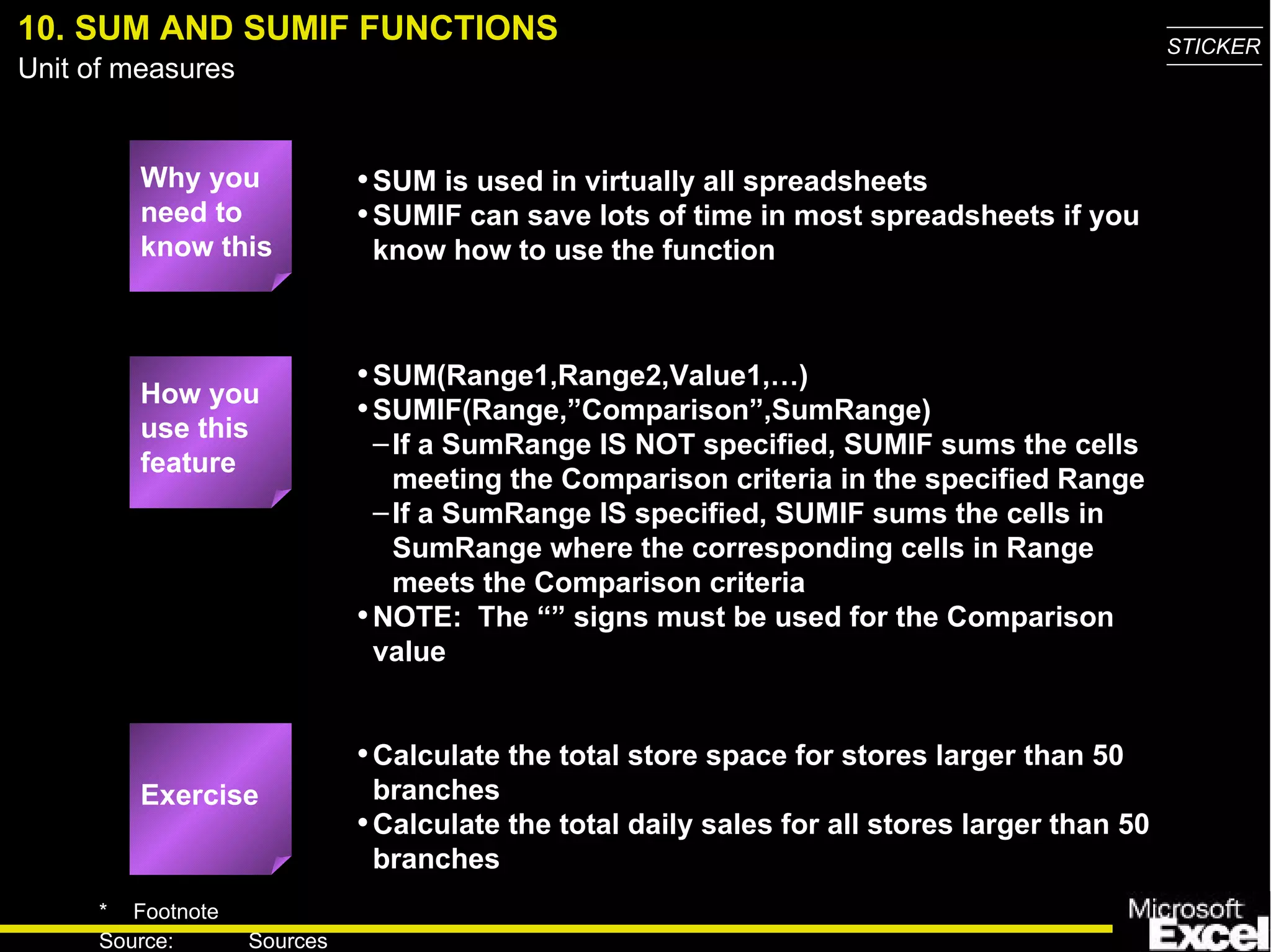10. SUM AND SUMIF FUNCTIONS Why you need to know this SUM is used in virtually all spreadsheets SUMIF can save lots of time in most spreadsheets if you know how to use the function SUM(Range1,Range2,Value1,…) SUMIF(Range,”Comparison”,SumRange) If a SumRange IS NOT specified, SUMIF sums the cells meeting the Comparison criteria in the specified Range  If a SumRange IS specified, SUMIF sums the cells in SumRange where the corresponding cells in Range meets the Comparison criteria NOTE:  The “” signs must be used for the Comparison value Calculate the total store space for stores larger than 50 branches Calculate the total daily sales for all stores larger than 50 branches How you use this feature Exercise 
