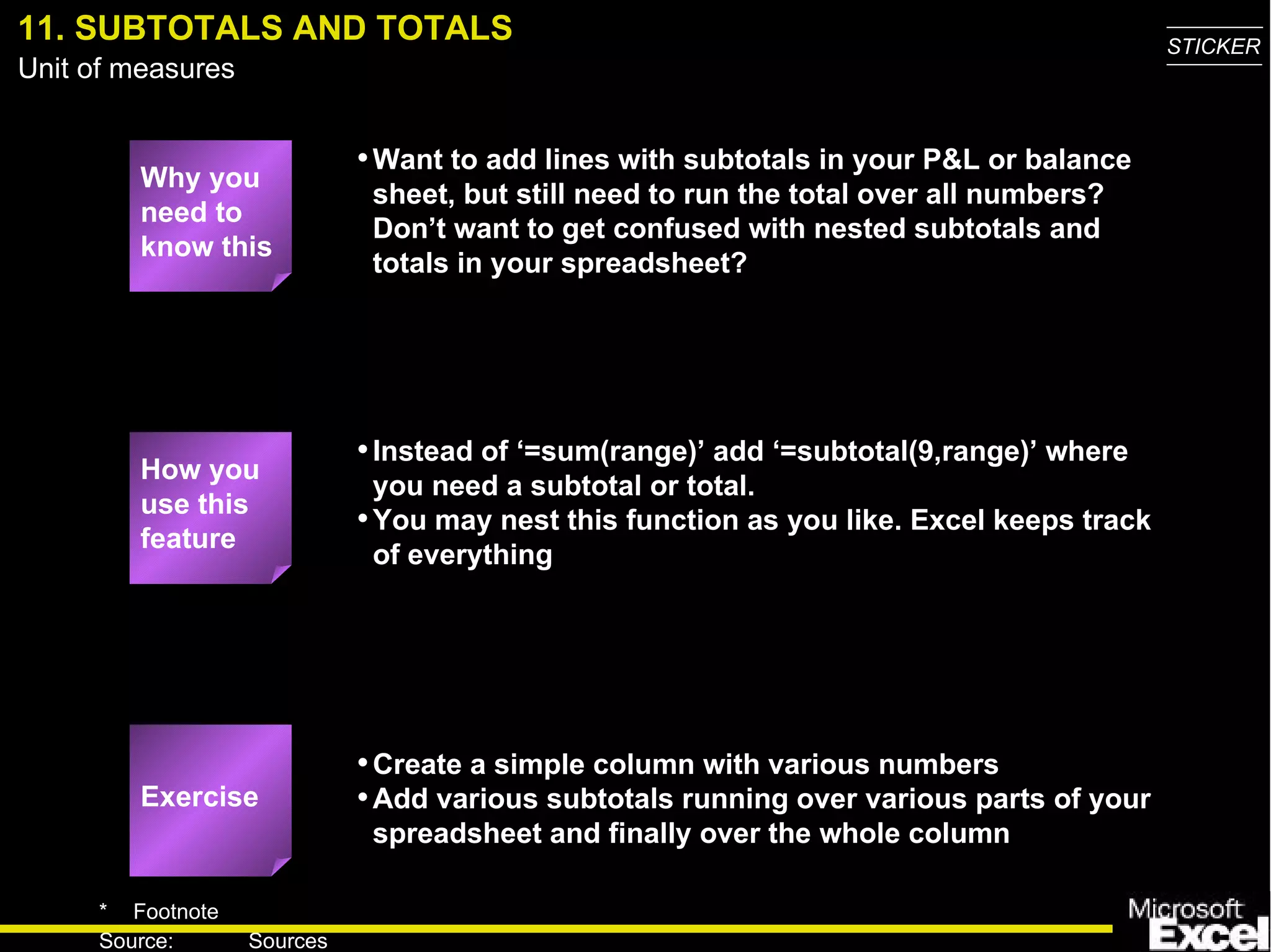 11. SUBTOTALS AND TOTALS Why you need to know this Want to add lines with subtotals in your P&L or balance sheet, but still need to run the total over all numbers? Don’t want to get confused with nested subtotals and totals in your spreadsheet? Instead of ‘=sum(range)’ add ‘=subtotal(9,range)’ where you need a subtotal or total. You may nest this function as you like. Excel keeps track of everything Create a simple column with various numbers Add various subtotals running over various parts of your spreadsheet and finally over the whole column Exercise How you use this feature 