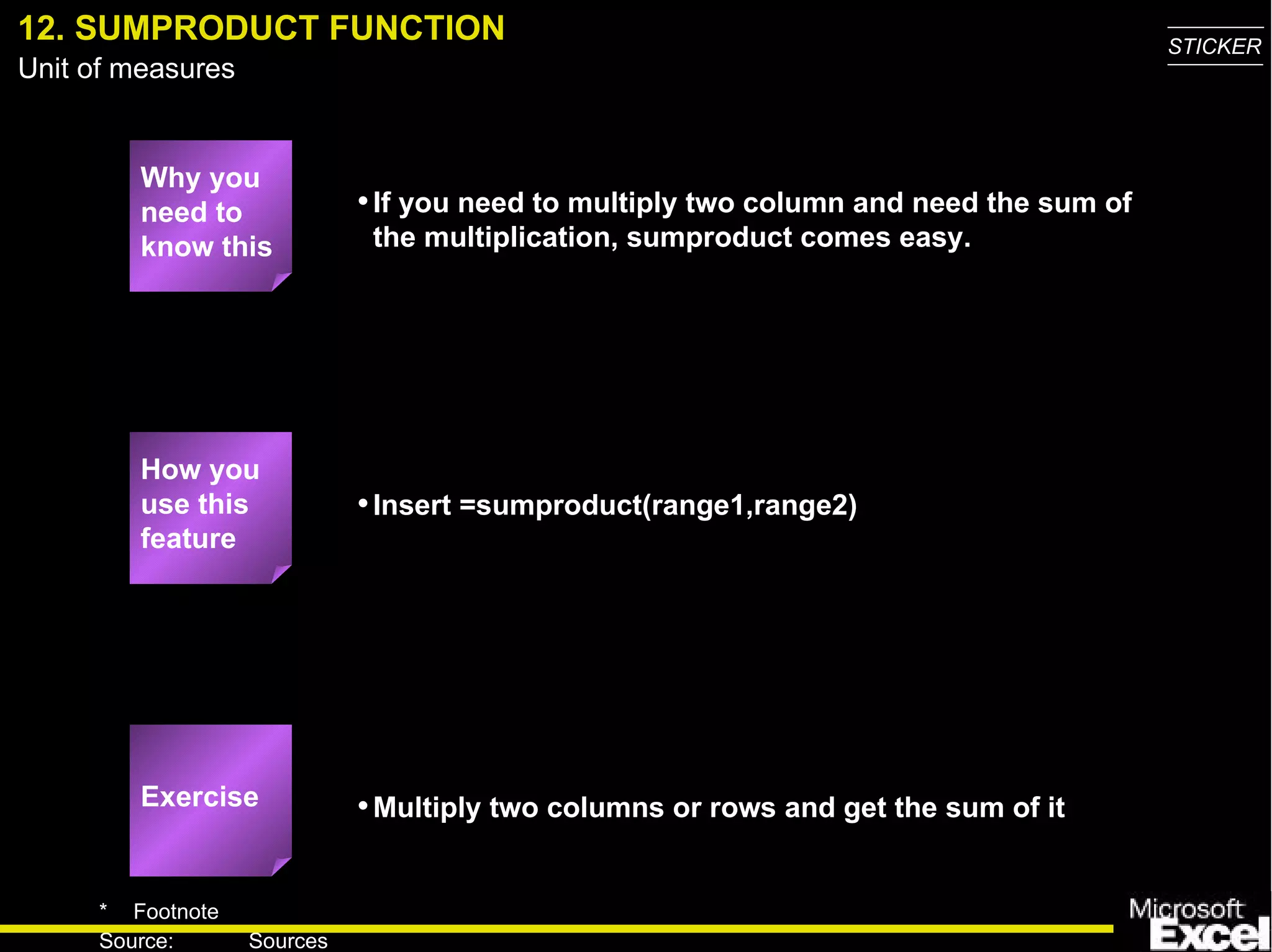 12. SUMPRODUCT FUNCTION Why you need to know this If you need to multiply two column and need the sum of the multiplication, sumproduct comes easy. Insert =sumproduct(range1,range2) Multiply two columns or rows and get the sum of it Exercise How you use this feature 
