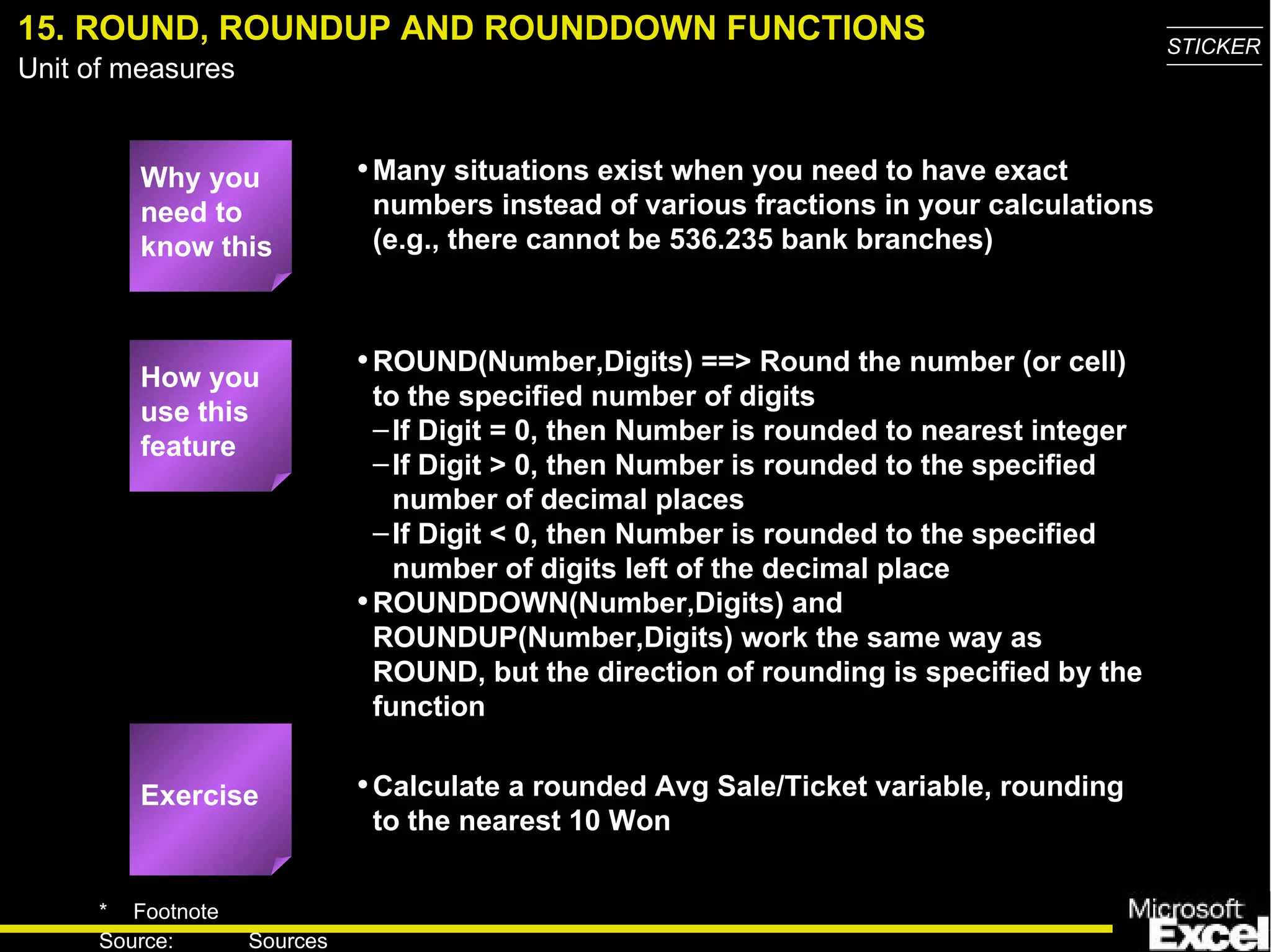 15. ROUND, ROUNDUP AND ROUNDDOWN FUNCTIONS Why you need to know this Many situations exist when you need to have exact numbers instead of various fractions in your calculations (e.g., there cannot be 536.235 bank branches) ROUND(Number,Digits) ==> Round the number (or cell) to the specified number of digits If Digit = 0, then Number is rounded to nearest integer If Digit > 0, then Number is rounded to the specified number of decimal places If Digit < 0, then Number is rounded to the specified number of digits left of the decimal place ROUNDDOWN(Number,Digits) and ROUNDUP(Number,Digits) work the same way as ROUND, but the direction of rounding is specified by the function Calculate a rounded Avg Sale/Ticket variable, rounding to the nearest 10 Won How you use this feature Exercise 