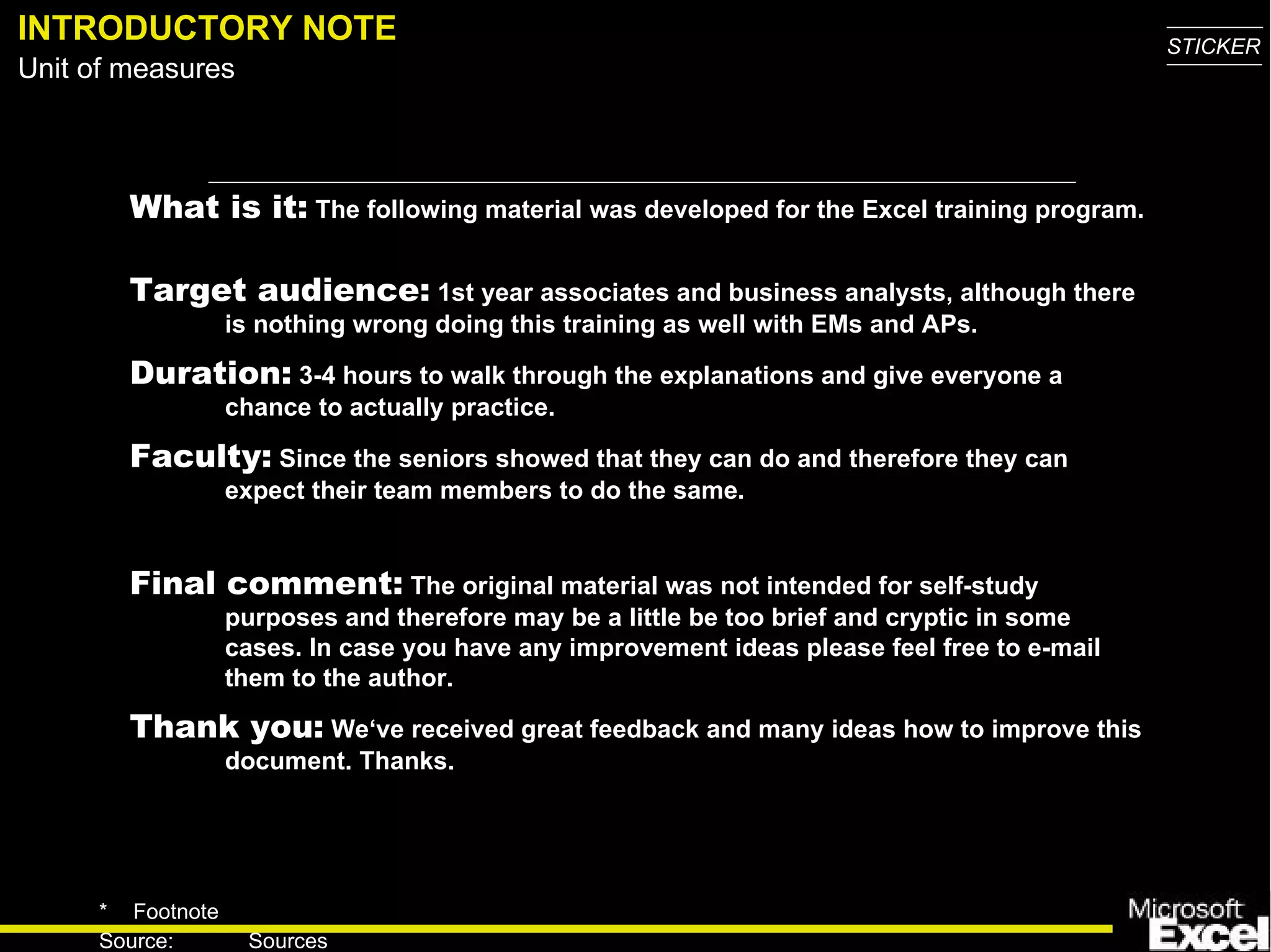INTRODUCTORY NOTE What is it:  The following material was developed for the Excel training program.  Target audience:  1st year associates and business analysts, although there is nothing wrong doing this training as well with EMs and APs.  Duration:  3-4 hours to walk through the explanations and give everyone a chance to actually practice. Faculty:  Since the seniors showed that they can do and therefore they can expect their team members to do the same. Final comment:  The original material was not intended for self-study purposes and therefore may be a little be too brief and cryptic in some cases. In case you have any improvement ideas please feel free to e-mail them to the author. Thank you :   We‘ve received great feedback and many ideas how to improve this document. Thanks. 