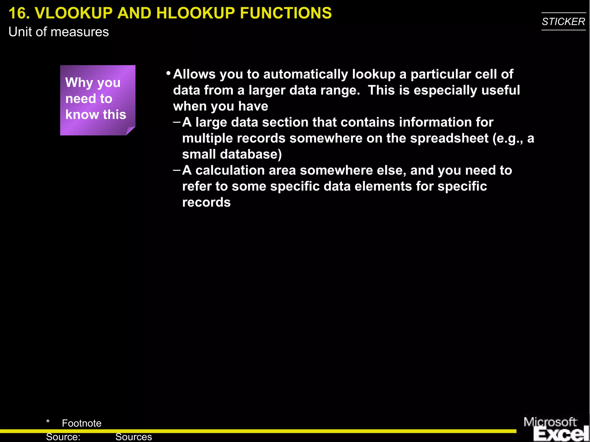 16. VLOOKUP AND   HLOOKUP FUNCTIONS Why you need to know this Allows you to automatically lookup a particular cell of data from a larger data range.  This is especially useful when you have A large data section that contains information for multiple records somewhere on the spreadsheet (e.g., a small database) A calculation area somewhere else, and you need to refer to some specific data elements for specific records 