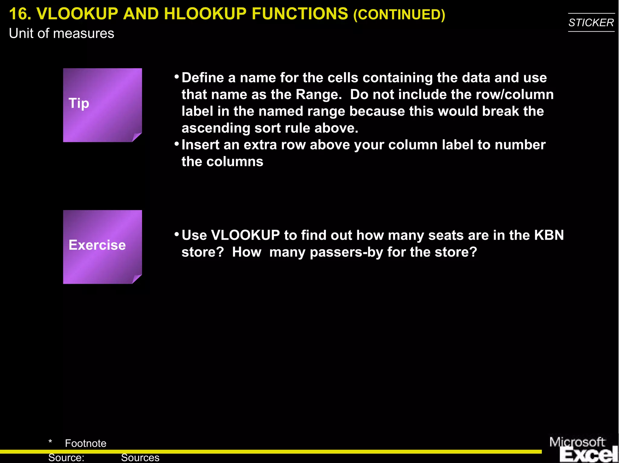 16. VLOOKUP AND HLOOKUP FUNCTIONS  (CONTINUED) Define a name for the cells containing the data and use that name as the Range.  Do not include the row/column label in the named range because this would break the ascending sort rule above. Insert an extra row above your column label to number the columns Use VLOOKUP to find out how many seats are in the KBN store?  How  many  passers-by for the store? Exercise Tip 
