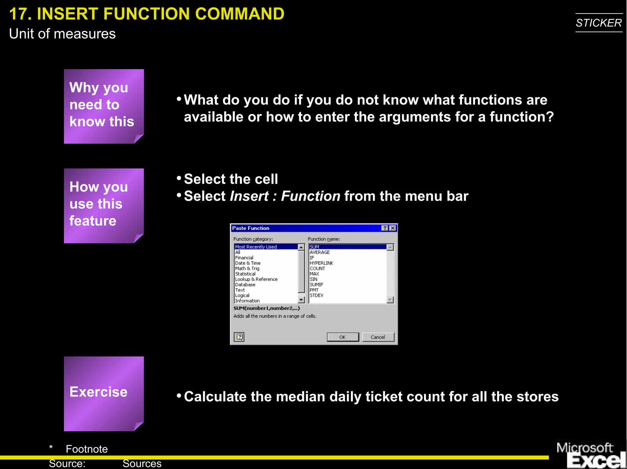 17. INSERT FUNCTION COMMAND Why you need to know this What do you do if you do not know what functions are available or how to enter the arguments for a function? Select the cell Select  Insert : Function  from the menu bar Calculate the median daily ticket count for all the stores How you use this feature Exercise 
