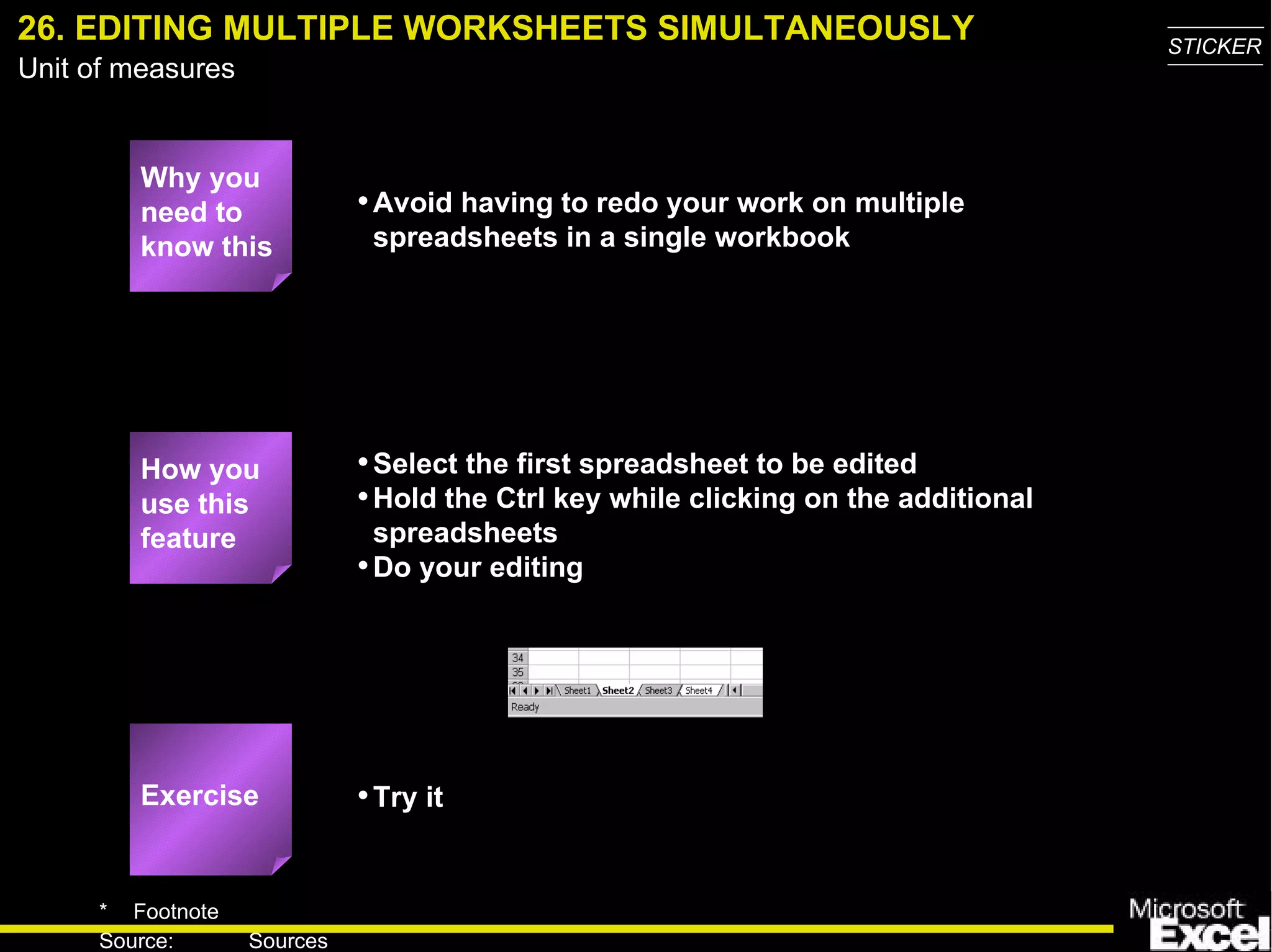 26. EDITING MULTIPLE WORKSHEETS SIMULTANEOUSLY Why you need to know this Avoid having to redo your work on multiple spreadsheets in a single workbook Select the first spreadsheet to be edited Hold the Ctrl key while clicking on the additional spreadsheets Do your editing Try it How you use this feature Exercise 