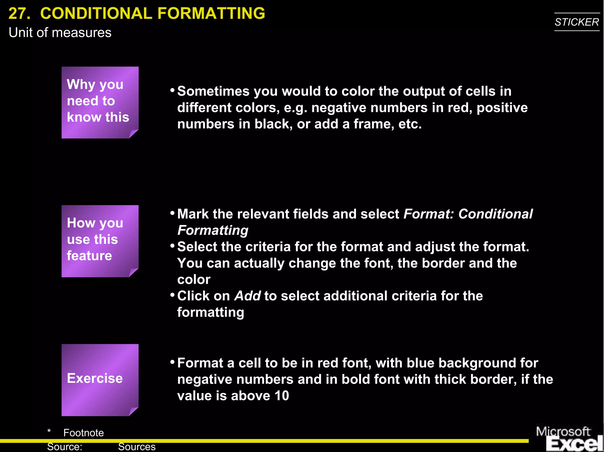 27.  CONDITIONAL FORMATTING Why you need to know this Sometimes you would to color the output of cells in different colors, e.g. negative numbers in red, positive numbers in black, or add a frame, etc. Mark the relevant fields and select  Format: Conditional Formatting Select the criteria for the format and adjust the format. You can actually change the font, the border and the color Click on  Add  to select additional criteria for the formatting Format a cell to be in red font, with blue background for negative numbers and in bold font with thick border, if the value is above 10 Exercise How you use this feature 