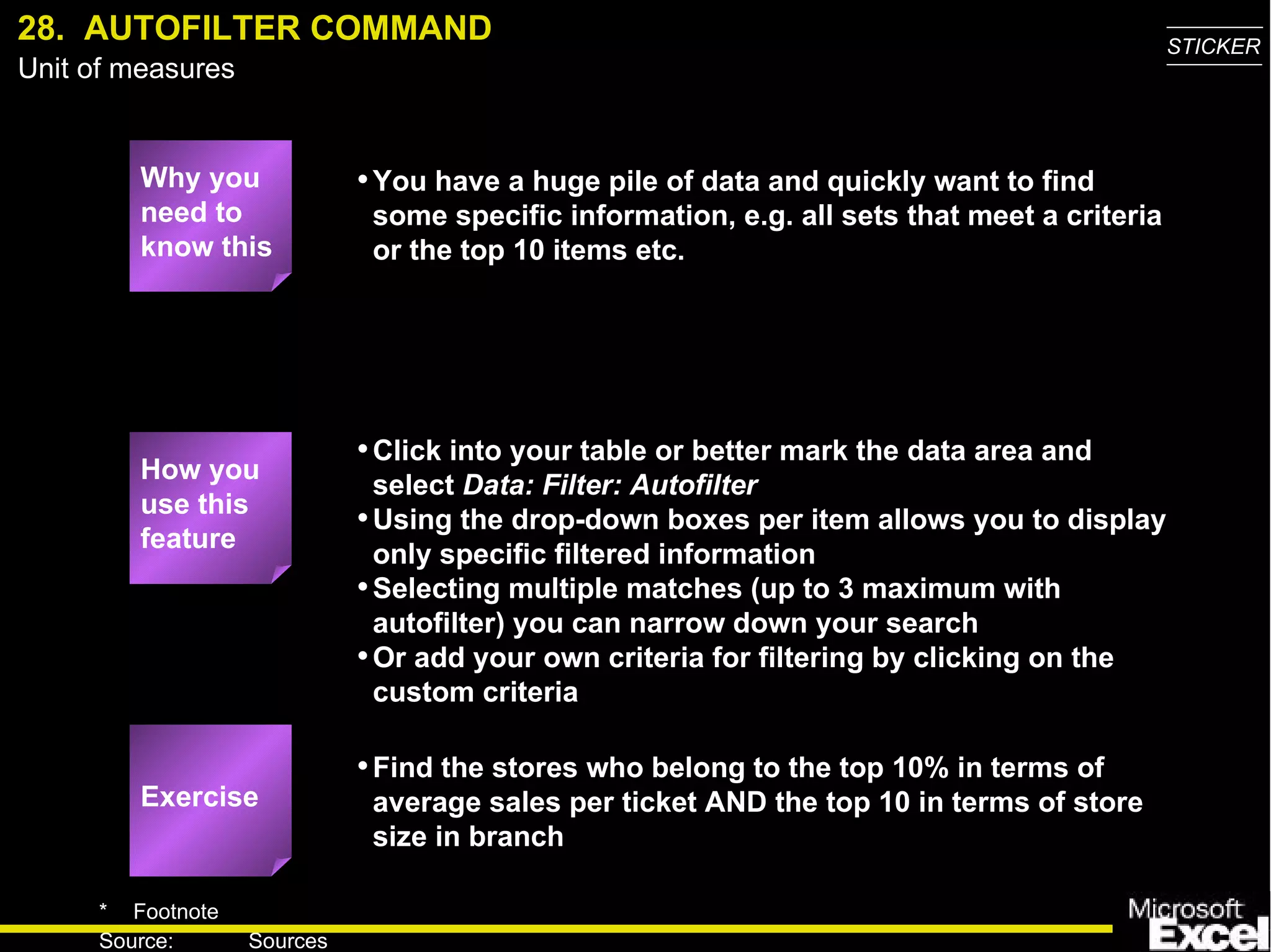 28.  AUTOFILTER COMMAND Why you need to know this You have a huge pile of data and quickly want to find some specific information, e.g. all sets that meet a criteria or the top 10 items etc. Click into your table or better mark the data area and select  Data: Filter: Autofilter Using the drop-down boxes per item allows you to display only specific filtered information Selecting multiple matches (up to 3 maximum with autofilter) you can narrow down your search Or add your own criteria for filtering by clicking on the custom criteria Find the stores who belong to the top 10% in terms of average sales per ticket AND the top 10 in terms of store size in branch Exercise How you use this feature 