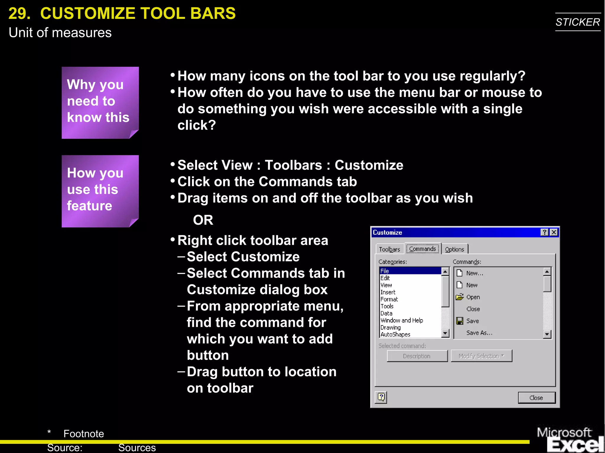 29.  CUSTOMIZE TOOL BARS Why you need to know this How many icons on the tool bar to you use regularly? How often do you have to use the menu bar or mouse to do something you wish were accessible with a single click? Select View : Toolbars : Customize Click on the Commands tab Drag items on and off the toolbar as you wish How you use this feature Right click toolbar area Select Customize Select Commands tab in Customize dialog box From appropriate menu, find the command for which you want to add button Drag button to location on toolbar OR 