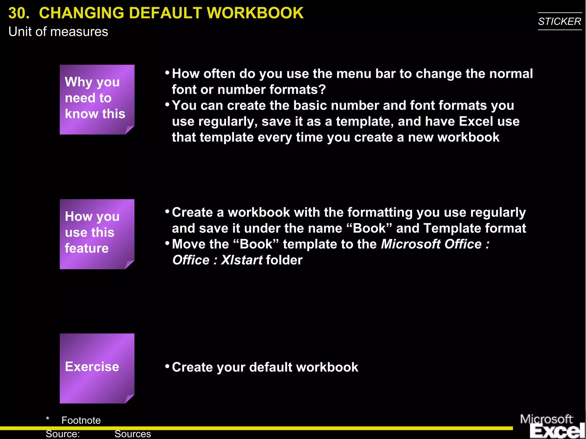 30.  CHANGING DEFAULT WORKBOOK Why you need to know this How often do you use the menu bar to change the normal font or number formats? You can create the basic number and font formats you use regularly, save it as a template, and have Excel use that template every time you create a new workbook Create a workbook with the formatting you use regularly and save it under the name “Book” and Template format Move the “Book” template to the  Microsoft Office : Office : Xlstart  folder Create your default workbook How you use this feature Exercise 