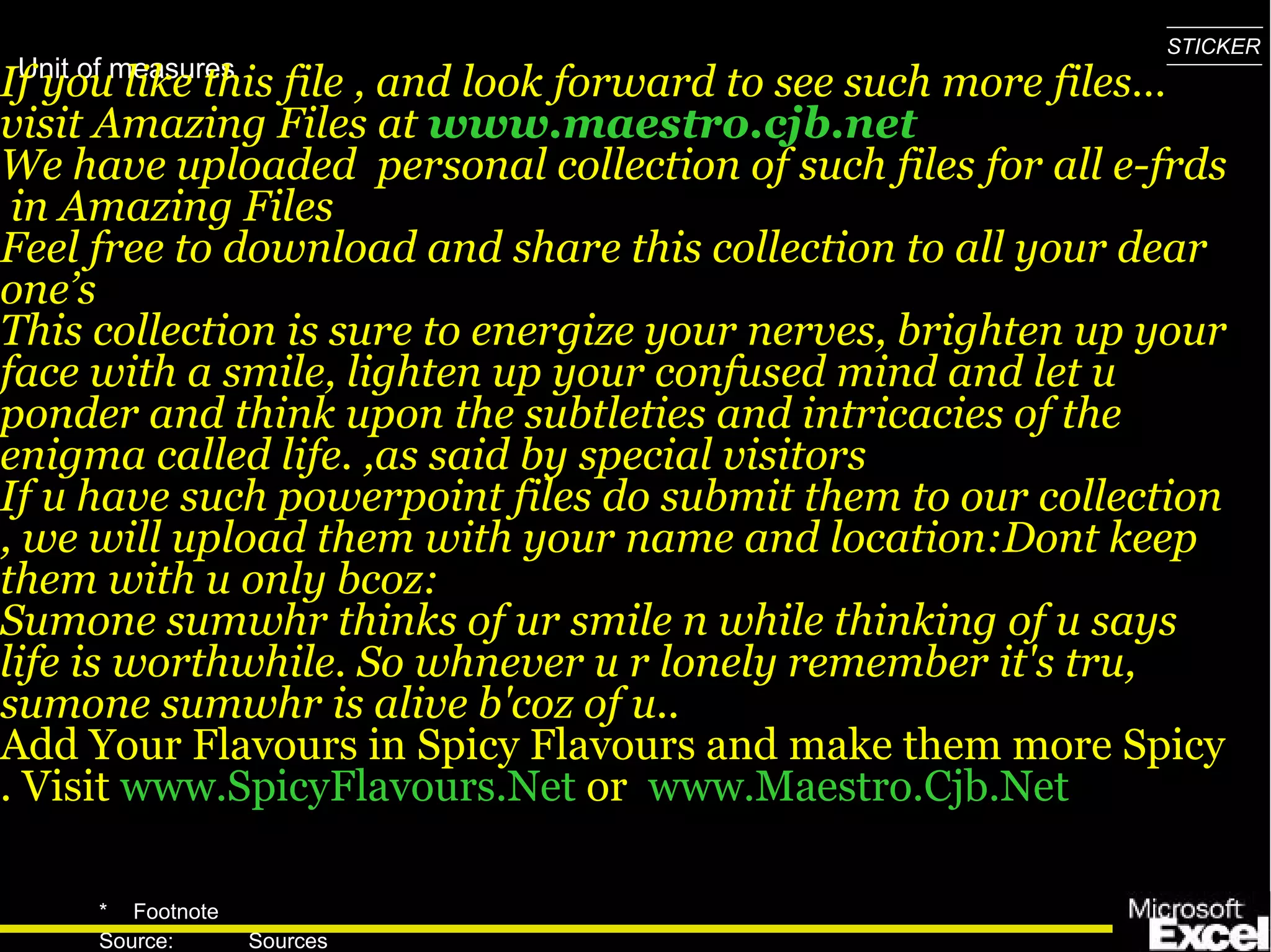 If you like this file , and look forward to see such more files…visit Amazing Files at  www.maestro.cjb.net We have uploaded  personal collection of such files for all e-frds  in Amazing Files  Feel free to download and share this collection to all your dear one’s This collection is sure to energize your nerves, brighten up your face with a smile, lighten up your confused mind and let u ponder and think upon the subtleties and intricacies of the enigma called life. ,as said by special visitors If u have such powerpoint files do submit them to our collection , we will upload them with your name and location:Dont keep them with u only bcoz: Sumone sumwhr thinks of ur smile n while thinking of u says life is worthwhile. So whnever u r lonely remember it's tru, sumone sumwhr is alive b'coz of u..  Add Your Flavours in Spicy Flavours and make them more Spicy . Visit  www.SpicyFlavours.Net   or  www.Maestro.Cjb.Net   