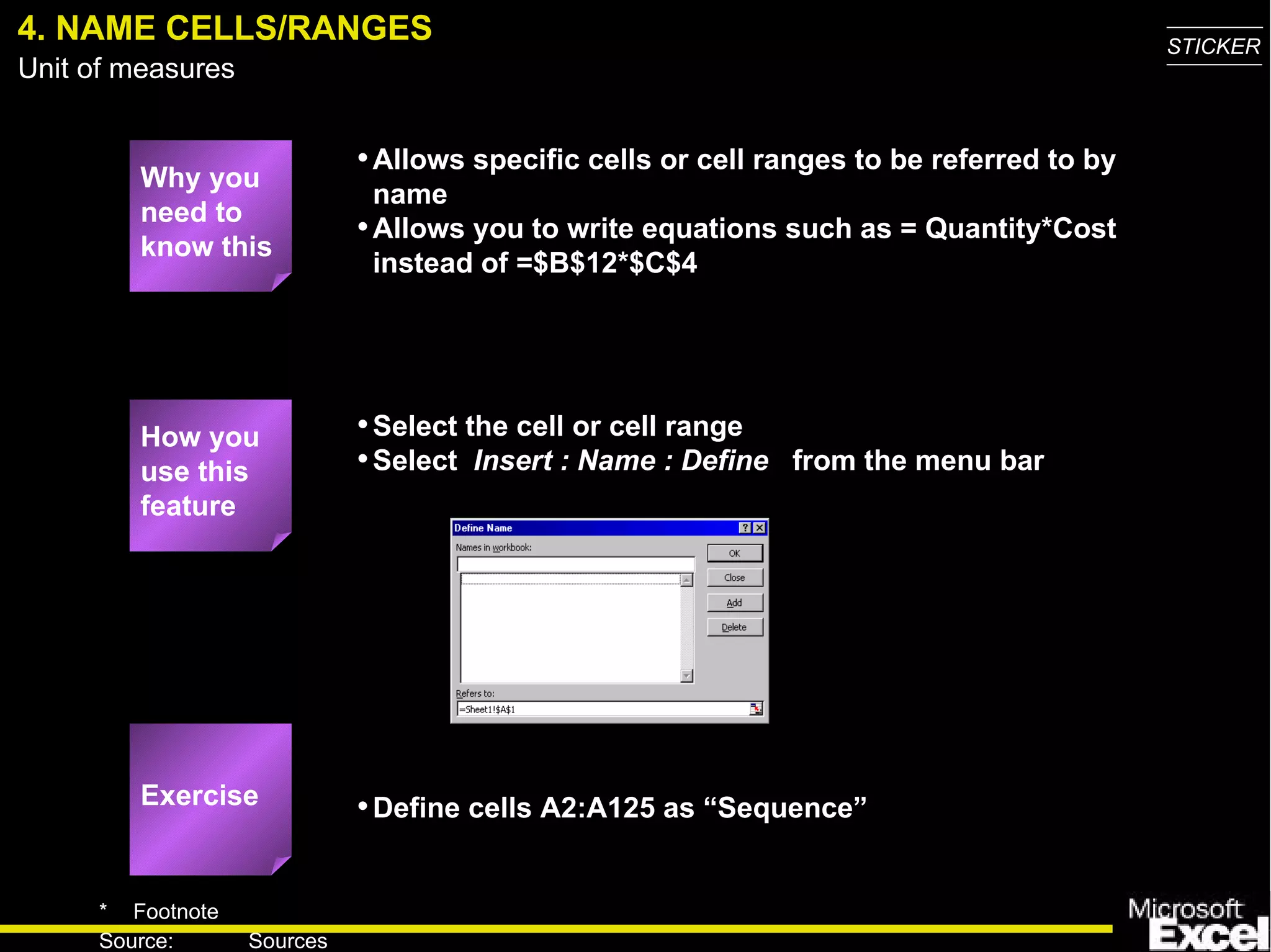 4. NAME CELLS/RANGES Why you need to know this Allows specific cells or cell ranges to be referred to by name Allows you to write equations such as = Quantity*Cost instead of =$B$12*$C$4 Select the cell or cell range Select  Insert : Name : Define   from the menu bar Define cells A2:A125 as “Sequence” How you use this feature Exercise 