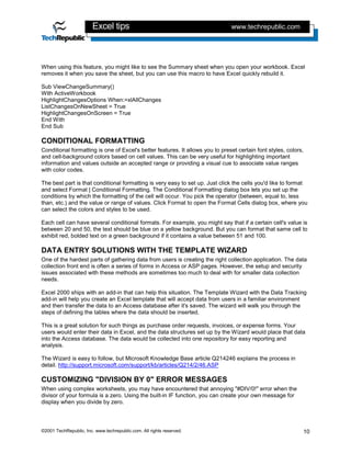 Excel tips                                             www.techrepublic.com




When using this feature, you might like to see the Summary sheet when you open your workbook. Excel
removes it when you save the sheet, but you can use this macro to have Excel quickly rebuild it.

Sub ViewChangeSummary()
With ActiveWorkbook
HighlightChangesOptions When:=xlAllChanges
ListChangesOnNewSheet = True
HighlightChangesOnScreen = True
End With
End Sub

CONDITIONAL FORMATTING
Conditional formatting is one of Excel's better features. It allows you to preset certain font styles, colors,
and cell-background colors based on cell values. This can be very useful for highlighting important
information and values outside an accepted range or providing a visual cue to associate value ranges
with color codes.

The best part is that conditional formatting is very easy to set up. Just click the cells you'd like to format
and select Format | Conditional Formatting. The Conditional Formatting dialog box lets you set up the
conditions by which the formatting of the cell will occur. You pick the operator (between, equal to, less
than, etc.) and the value or range of values. Click Format to open the Format Cells dialog box, where you
can select the colors and styles to be used.

Each cell can have several conditional formats. For example, you might say that if a certain cell's value is
between 20 and 50, the text should be blue on a yellow background. But you can format that same cell to
exhibit red, bolded text on a green background if it contains a value between 51 and 100.

DATA ENTRY SOLUTIONS WITH THE TEMPLATE WIZARD
One of the hardest parts of gathering data from users is creating the right collection application. The data
collection front end is often a series of forms in Access or ASP pages. However, the setup and security
issues associated with these methods are sometimes too much to deal with for smaller data collection
needs.

Excel 2000 ships with an add-in that can help this situation. The Template Wizard with the Data Tracking
add-in will help you create an Excel template that will accept data from users in a familiar environment
and then transfer the data to an Access database after it's saved. The wizard will walk you through the
steps of defining the tables where the data should be inserted.

This is a great solution for such things as purchase order requests, invoices, or expense forms. Your
users would enter their data in Excel, and the data structures set up by the Wizard would place that data
into the Access database. The data would be collected into one repository for easy reporting and
analysis.

The Wizard is easy to follow, but Microsoft Knowledge Base article Q214246 explains the process in
detail. http://support.microsoft.com/support/kb/articles/Q214/2/46.ASP

CUSTOMIZING "DIVISION BY 0" ERROR MESSAGES
When using complex worksheets, you may have encountered that annoying "#DIV/0!" error when the
divisor of your formula is a zero. Using the built-in IF function, you can create your own message for
display when you divide by zero.



©2001 TechRepublic, Inc. www.techrepublic.com. All rights reserved.                                          10
 