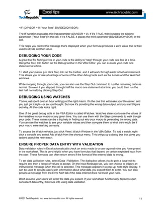 Excel tips                                             www.techrepublic.com



=IF (DIVISOR = 0,"Your Text", DIVIDED/DIVISOR)

The IF function evaluates the first parameter (DIVISOR = 0). If it's TRUE, then it places the second
parameter ("Your Text") in the cell. If it's FALSE, it places the third parameter (DIVIDED/DIVISOR) in the
cell.

This helps you control the message that's displayed when your formula produces a zero value that is then
used to divide another value.

DEBUGGING YOUR CODE
A great tool for finding errors in your code is the ability to "step" through your code one line at a time.
Using the Step Into button on the Debug toolbar in the VBA Editor, you can execute your code one
statement at a time.

To start your macro, just click Step Into on the toolbar, and it will work through each individual statement.
This allows you to take advantage of some of the other debug tools such as the Locals and the Watched
windows.

While stepping through your code, you can also use the Step Out command to run the remaining code as
normal. So even if you stepped through half the macro one statement at a time, you could then run the
last half normally by clicking Step Out.

DEBUGGING USING WATCHES
You've just spent over an hour writing just the right macro. It's the one that will make your life easier, and
you just got it right—or so you thought. But now it's providing the wrong data output, and you can't figure
out why. All the code looks right.

One of the great debug tools in the VBA Editor is called Watches. Watches allow you to see the values of
the variables in your macro at any given time. You can use them with the Step commands to walk though
your code. These values can be a big help in finding out why your macro is generating the wrong data.
You can use the watches to see your variable values and then compare them to what they would be if
your macro were working correctly.

To access the Watch window, just click View | Watch Window in the VBA Editor. To add a watch, right-
click a variable and select Add Watch from the shortcut menu. This brings up a dialog box that gives you
options about the new watch.

ENSURE PROPER DATA ENTRY WITH VALIDATION
Data validation rules in Excel automatically check an entry made by a user against rules you have preset
in the worksheet. This is very helpful when you have formulas that depend on certain expected input from
the user. These formulas can often return errors if the format of the entered data is wrong.

To set data validation rules, select Data | Validation. The dialog box allows you to pick a data type to
require and then a range of values to accept. On the Input Message tab, you can choose to display an
instructional message when the cell is selected. This message appears in a pop-up, note-style display. It
can be used to provide users with information about what data you expect them to enter. You can also
provide a message from the Error Alert tab if the data entered does not meet your rules.

Don't assume your users will enter the data you expect. If your worksheet functionality depends upon
consistent data entry, then look into using data validation.




©2001 TechRepublic, Inc. www.techrepublic.com. All rights reserved.                                           11
 