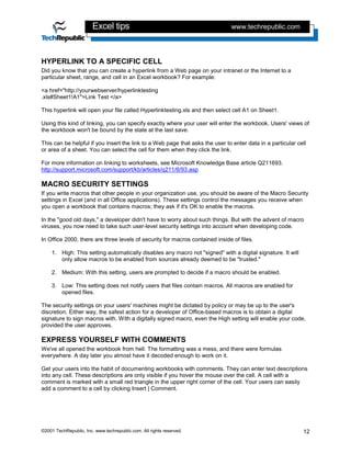Excel tips                                            www.techrepublic.com




HYPERLINK TO A SPECIFIC CELL
Did you know that you can create a hyperlink from a Web page on your intranet or the Internet to a
particular sheet, range, and cell in an Excel workbook? For example:

<a href="http://yourwebserver/hyperlinktesting
.xls#Sheet1!A1">Link Test </a>

This hyperlink will open your file called Hyperlinktesting.xls and then select cell A1 on Sheet1.

Using this kind of linking, you can specify exactly where your user will enter the workbook. Users' views of
the workbook won't be bound by the state at the last save.

This can be helpful if you insert the link to a Web page that asks the user to enter data in a particular cell
or area of a sheet. You can select the cell for them when they click the link.

For more information on linking to worksheets, see Microsoft Knowledge Base article Q211693.
http://support.microsoft.com/support/kb/articles/q211/6/93.asp

MACRO SECURITY SETTINGS
If you write macros that other people in your organization use, you should be aware of the Macro Security
settings in Excel (and in all Office applications). These settings control the messages you receive when
you open a workbook that contains macros; they ask if it's OK to enable the macros.

In the "good old days," a developer didn't have to worry about such things. But with the advent of macro
viruses, you now need to take such user-level security settings into account when developing code.

In Office 2000, there are three levels of security for macros contained inside of files.

    1. High: This setting automatically disables any macro not "signed" with a digital signature. It will
       only allow macros to be enabled from sources already deemed to be "trusted."

    2. Medium: With this setting, users are prompted to decide if a macro should be enabled.

    3. Low: This setting does not notify users that files contain macros. All macros are enabled for
       opened files.

The security settings on your users' machines might be dictated by policy or may be up to the user's
discretion. Either way, the safest action for a developer of Office-based macros is to obtain a digital
signature to sign macros with. With a digitally signed macro, even the High setting will enable your code,
provided the user approves.

EXPRESS YOURSELF WITH COMMENTS
We've all opened the workbook from hell. The formatting was a mess, and there were formulas
everywhere. A day later you almost have it decoded enough to work on it.

Get your users into the habit of documenting workbooks with comments. They can enter text descriptions
into any cell. These descriptions are only visible if you hover the mouse over the cell. A cell with a
comment is marked with a small red triangle in the upper right corner of the cell. Your users can easily
add a comment to a cell by clicking Insert | Comment.




©2001 TechRepublic, Inc. www.techrepublic.com. All rights reserved.                                         12
 