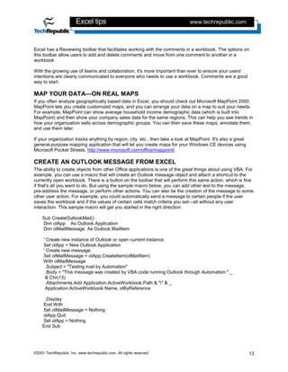 Excel tips                                            www.techrepublic.com



Excel has a Reviewing toolbar that facilitates working with the comments in a workbook. The options on
this toolbar allow users to add and delete comments and move from one comment to another in a
workbook.

With the growing use of teams and collaboration, it's more important than ever to ensure your users'
intentions are clearly communicated to everyone who needs to use a workbook. Comments are a good
way to start.

MAP YOUR DATA—ON REAL MAPS
If you often analyze geographically based data in Excel, you should check out Microsoft MapPoint 2000.
MapPoint lets you create customized maps, and you can arrange your data on a map to suit your needs.
For example, MapPoint can show average household income demographic data (which is built into
MapPoint) and then show your company sales data for the same regions. This can help you see trends in
how your organization sells across demographic groups. You can then save these maps, annotate them,
and use them later.

If your organization tracks anything by region, city, etc., then take a look at MapPoint. It's also a great
general-purpose mapping application that will let you create maps for your Windows CE devices using
Microsoft Pocket Streets. http://www.microsoft.com/office/mappoint/

CREATE AN OUTLOOK MESSAGE FROM EXCEL
The ability to create objects from other Office applications is one of the great things about using VBA. For
example, you can use a macro that will create an Outlook message object and attach a shortcut to the
currently open workbook. There is a button on the toolbar that will perform this same action, which is fine
if that's all you want to do. But using the sample macro below, you can add other text to the message,
pre-address the message, or perform other actions. You can also tie the creation of the message to some
other user action. For example, you could automatically send a message to certain people if the user
saves the workbook and if the values of certain cells match criteria you set—all without any user
interaction. This sample macro will get you started in the right direction.

    Sub CreateOutlookMail()
    Dim olApp As Outlook.Application
    Dim olMailMessage As Outlook.MailItem

     ' Create new instance of Outlook or open current instance.
     Set olApp = New Outlook.Application
     ' Create new message.
     Set olMailMessage = olApp.CreateItem(olMailItem)
     With olMailMessage
      .Subject = "Testing mail by Automation"
      .Body = "This message was created by VBA code running Outlook through Automation." _
      & Chr(13)
      .Attachments.Add Application.ActiveWorkbook.Path & "" & _
      Application.ActiveWorkbook.Name, olByReference

     .Display
    End With
    Set olMailMessage = Nothing
    olApp.Quit
    Set olApp = Nothing
    End Sub




©2001 TechRepublic, Inc. www.techrepublic.com. All rights reserved.                                           13
 