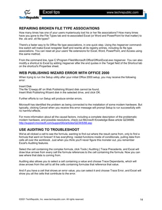 Excel tips                                            www.techrepublic.com




REPAIRING BROKEN FILE TYPE ASSOCIATIONS
How many times has one of your users mysteriously lost his or her file associations? How many times
have you gone to the File Types tab and re-associated Excel (or Word and PowerPoint for that matter) to
the .xls and .xlt file types?

There's a faster way to fix Office file type associations, in one quick step. Using the /regserver command-
line switch will make Excel reregister itself and rewrite all its registry entries, including its file type
associations. You can reset all your users' file extensions for Excel, Word, PowerPoint, and Access using
this same method.

From the command line, type C:Program FilesMicrosoft OfficeOfficeExcel.exe /regserver. You can also
modify a shortcut to Excel by adding /regserver after the end quotes in the Target field of the Shortcut tab
on the shortcut's Properties sheet.

WEB PUBLISHING WIZARD ERROR WITH OFFICE 2000
When trying to run the Setup utility after your initial Office 2000 setup, you may receive the following
error:

Insert Disk
The file 'Crswpp.dll' on Web Publishing Wizard disk cannot be found.
Insert Web Publishing Wizard disk in the selected drive, and click OK.

Further efforts to run Setup will produce similar errors.

Microsoft has identified the problem as being connected to the installation of some modem hardware. But
typically, clicking Cancel when you receive this error message will prompt Setup to run successfully with
no harmful effects.

For more information about all the causal factors, including a complete description of the problematic
modem hardware, and possible resolutions, check out Microsoft Knowledge Base article Q234688.
http://support.microsoft.com/support/kb/articles/Q234/6/88.asp

USE AUDITING TO TROUBLESHOOT
We've all clicked a cell to see the formula, wanting to find out where the result came from, only to find a
formula that went on forever! It has everything: nested functions inside of conditionals, pulling data from
cells all over the workbook. Just when you think you'll never figure this monster out, you remember
Excel's Auditing features.

Select the cell containing the complex formula, click Tools | Auditing | Trace Precedents, and Excel will
draw blue arrows from every cell the formula references to the cell containing the formula. Now you can
see where that data is coming from.

Auditing also allows you to select a cell containing a value and choose Trace Dependants, which will
draw arrows from the cell to all the cells containing formulas that reference that value.

And if you have a cell that shows an error value, you can select it and choose Trace Error, and Excel will
show you all the cells that contribute to the error.




©2001 TechRepublic, Inc. www.techrepublic.com. All rights reserved.                                        14
 