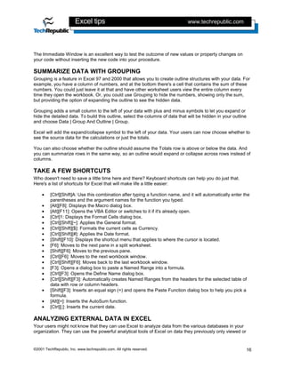 Excel tips                                             www.techrepublic.com




The Immediate Window is an excellent way to test the outcome of new values or property changes on
your code without inserting the new code into your procedure.

SUMMARIZE DATA WITH GROUPING
Grouping is a feature in Excel 97 and 2000 that allows you to create outline structures with your data. For
example, you have a column of numbers, and at the bottom there's a cell that contains the sum of these
numbers. You could just leave it at that and have other worksheet users view the entire column every
time they open the workbook. Or, you could use Grouping to hide the numbers, showing only the sum,
but providing the option of expanding the outline to see the hidden data.

Grouping adds a small column to the left of your data with plus and minus symbols to let you expand or
hide the detailed data. To build this outline, select the columns of data that will be hidden in your outline
and choose Data | Group And Outline | Group.

Excel will add the expand/collapse symbol to the left of your data. Your users can now choose whether to
see the source data for the calculations or just the totals.

You can also choose whether the outline should assume the Totals row is above or below the data. And
you can summarize rows in the same way, so an outline would expand or collapse across rows instead of
columns.

TAKE A FEW SHORTCUTS
Who doesn't need to save a little time here and there? Keyboard shortcuts can help you do just that.
Here's a list of shortcuts for Excel that will make life a little easier:

    •    [Ctrl][Shift]A: Use this combination after typing a function name, and it will automatically enter the
         parentheses and the argument names for the function you typed.
    •    [Alt][F8]: Displays the Macro dialog box.
    •    [Alt][F11]: Opens the VBA Editor or switches to it if it's already open.
    •    [Ctrl]1: Displays the Format Cells dialog box.
    •    [Ctrl][Shift][~]: Applies the General format.
    •    [Ctrl][Shift][$]: Formats the current cells as Currency.
    •    [Ctrl][Shift][#]: Applies the Date format.
    •    [Shift][F10]: Displays the shortcut menu that applies to where the cursor is located.
    •    [F6]: Moves to the next pane in a split worksheet.
    •    [Shift][F6]: Moves to the previous pane.
    •    [Ctrl][F6]: Moves to the next workbook window.
    •    [Ctrl][Shift][F6]: Moves back to the last workbook window.
    •    [F3]: Opens a dialog box to paste a Named Range into a formula.
    •    [Ctrl][F3]: Opens the Define Name dialog box.
    •    [Ctrl][Shift][F3]: Automatically creates Named Ranges from the headers for the selected table of
         data with row or column headers.
    •    [Shift][F3]: Inserts an equal sign (=) and opens the Paste Function dialog box to help you pick a
         formula.
    •    [Alt][=]: Inserts the AutoSum function.
    •    [Ctrl][;]: Inserts the current date.

ANALYZING EXTERNAL DATA IN EXCEL
Your users might not know that they can use Excel to analyze data from the various databases in your
organization. They can use the powerful analytical tools of Excel on data they previously only viewed or


©2001 TechRepublic, Inc. www.techrepublic.com. All rights reserved.                                          16
 