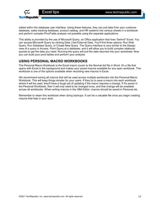 Excel tips                                            www.techrepublic.com



edited within the database user interface. Using these features, they can pull data from your customer
database, sales tracking database, product catalog, and HR systems into various sheets in a workbook
and perform complex PivotTable analysis not possible using the separate applications.

This ability is provided by the use of Microsoft Query, an Office application that lives "behind" Excel. You
can access Microsoft Query by clicking Data | Get External Data. You'll find three options: Run Web
Query, Run Database Query, or Create New Query. The Query interface is very similar to the Design
view of a query in Access. Point Query at a database, and it will allow you to build complex relational
queries to get the data you need. Running the query will pull the data returned into your worksheet. Now
you can build your pivot tables and perform your analysis.

USING PERSONAL MACRO WORKBOOKS
The Personal Macro Workbook is the Excel macro cousin to the Normal.dot file in Word. It's a file that
opens with Excel in the background and makes your saved macros available for any open workbook. This
workbook is one of the options available when recording new macros in Excel.

We recommend saving all macros that will be used across multiple workbooks into the Personal Macro
Workbook. This will keep things simpler for your users. If they try to save a macro into each workbook
where it will be used, they'll have a tough job of updating if the macro requires a change. If it's saved in
the Personal Workbook, then it will only need to be changed once, and that change will be available
across all workbooks. When writing macros in the VBA Editor, macros should be saved in Personal.xls.

Remember to retain this workbook when doing backups. It can be a valuable file once you begin creating
macros that help in your work.




©2001 TechRepublic, Inc. www.techrepublic.com. All rights reserved.                                            17
 