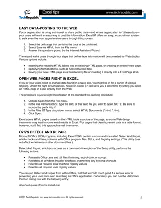 Excel tips                                            www.techrepublic.com




EASY DATA-POSTING TO THE WEB
If your organization is using an intranet to share public data—and whose organization isn't these days—
your users will want an easy way to post this information. Excel 97 offers an easy, wizard-driven system
to walk even the most apprehensive users through this process.

    1. Select the cell range that contains the data to be published.
    2. Select Save As HTML from the File menu.
    3. Answer the questions posed by the Internet Assistant Wizard.

The wizard walks users through four steps that define how information will be converted for Web display.
Various options include:

    •    Inserting the resulting HTML tables into an existing HTML page, or creating an entirely new page.
    •    Specifying format options, such as rules between data.
    •    Saving your new HTML page as a freestanding file or inserting it directly into a FrontPage Web.

OPEN WEB PAGES RIGHT IN EXCEL
If you or your users need to analyze data found on a Web site, you might be in for a bunch of tedious
retyping. Under the right circumstances, however, Excel 97 can save you a lot of time by letting you open
an HTML page in Excel directly from the Web.

The procedure is just a slight modification of the standard file-opening procedure:

    1. Choose Open from the File menu.
    2. In the File Name text box, type the URL of the Web file you want to open. NOTE: Be sure to
       include the prefix http://.
    3. In the Files Of Type drop-down menu, select HTML Documents (*.html, *.htm).
    4. Click Open.

Excel opens HTML pages based on the HTML table structure of the page, so some Web design
treatments may lead to some weird results in Excel. For pages that cleanly present data in a table format,
however, you'll find this approach a real time-saver.

O2K'S DETECT AND REPAIR
Microsoft Office 2000 programs, including Excel 2000, contain a command line called Detect And Repair,
which checks and fixes problems with Office program files, DLLs, and Registry settings. (This utility does
not affect worksheets or other document files.)

Detect And Repair, which you access as a command-line option of the Setup utility, performs the
following actions:

    •    Reinstalls Office .exe and .dll files if missing, out-of-date, or corrupt
    •    Reinstalls all Windows Installer shortcuts, overwriting any existing shortcuts
    •    Rewrites all required local machine registry values
    •    Rewrites all required user registry values

You can run Detect And Repair from within Office, but that won't do much good if a serious error is
preventing your user from even launching an Office application. Fortunately, you can run the utility from
the Run dialog box with the following entry:

drive:setup.exe /focums install.msi



©2001 TechRepublic, Inc. www.techrepublic.com. All rights reserved.                                         2
 