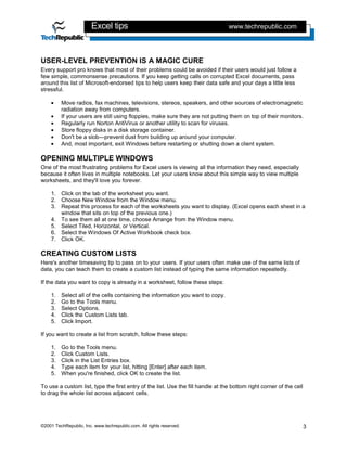 Excel tips                                               www.techrepublic.com




USER-LEVEL PREVENTION IS A MAGIC CURE
Every support pro knows that most of their problems could be avoided if their users would just follow a
few simple, commonsense precautions. If you keep getting calls on corrupted Excel documents, pass
around this list of Microsoft-endorsed tips to help users keep their data safe and your days a little less
stressful.

    •    Move radios, fax machines, televisions, stereos, speakers, and other sources of electromagnetic
         radiation away from computers.
    •    If your users are still using floppies, make sure they are not putting them on top of their monitors.
    •    Regularly run Norton AntiVirus or another utility to scan for viruses.
    •    Store floppy disks in a disk storage container.
    •    Don't be a slob—prevent dust from building up around your computer.
    •    And, most important, exit Windows before restarting or shutting down a client system.

OPENING MULTIPLE WINDOWS
One of the most frustrating problems for Excel users is viewing all the information they need, especially
because it often lives in multiple notebooks. Let your users know about this simple way to view multiple
worksheets, and they'll love you forever.

    1. Click on the tab of the worksheet you want.
    2. Choose New Window from the Window menu.
    3. Repeat this process for each of the worksheets you want to display. (Excel opens each sheet in a
       window that sits on top of the previous one.)
    4. To see them all at one time, choose Arrange from the Window menu.
    5. Select Tiled, Horizontal, or Vertical.
    6. Select the Windows Of Active Workbook check box.
    7. Click OK.

CREATING CUSTOM LISTS
Here's another timesaving tip to pass on to your users. If your users often make use of the same lists of
data, you can teach them to create a custom list instead of typing the same information repeatedly.

If the data you want to copy is already in a worksheet, follow these steps:

    1.   Select all of the cells containing the information you want to copy.
    2.   Go to the Tools menu.
    3.   Select Options.
    4.   Click the Custom Lists tab.
    5.   Click Import.

If you want to create a list from scratch, follow these steps:

    1.   Go to the Tools menu.
    2.   Click Custom Lists.
    3.   Click in the List Entries box.
    4.   Type each item for your list, hitting [Enter] after each item.
    5.   When you're finished, click OK to create the list.

To use a custom list, type the first entry of the list. Use the fill handle at the bottom right corner of the cell
to drag the whole list across adjacent cells.




©2001 TechRepublic, Inc. www.techrepublic.com. All rights reserved.                                                  3
 