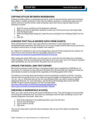 Excel tips                                            www.techrepublic.com




COPYING STYLES BETWEEN WORKBOOKS
Creating formatting styles is a real timesaving trick for users. So why should they waste time recreating
these styles in multiple workbooks? If they have formatted a workbook in a particularly useful way and
want to continue to use the format in other workbooks, teach them how to copy the style from one
workbook to another.

    1. Open the source workbook and the destination workbook.
    2. Making sure that the destination workbook is active, go to the Format menu and choose Style.
    3. Click the Merge button.
    4. Within the Merge Styles dialog box, select the source workbook from the Merge Styles From list
       box.
    5. Click OK.

A MACRO THAT PULLS SOURCE DATA FROM CHARTS
When building charts in Excel, many users reference information in other workbooks to keep
spreadsheets fairly streamlined. But what do you do if a user complains that the data source has become
corrupted or that the file is no longer available in the network?

It's a little bit of a headache to read, but Knowledge Base article Q137016 includes the full contents of a
macro that can strip important data from the graphic elements of a chart.
http://support.microsoft.com/support/kb/ARTICLES/Q137/0/16.asp

After creating the simple VBA macro, you only need to run it and drop the information into a worksheet
called ChartData. Don't go volunteering this information to all of your users, but if a VP loses an important
sales spreadsheet, you can pull out this nifty power trick and save the day.

UPDATE FOR EXCEL 2000 TEXT EXPORT
Microsoft has released a patch that fixes a formatting problem when exporting Excel 2000 files to .txt
documents. On machines running a Microsoft OS earlier than Windows 2000, four-digit year entries are
automatically truncated to two-digit entries, regardless of formatting applied within Excel.

This behavior occurs only when users employ a macro or procedure to export to a text file, not during
manual saves to a text file format. If your users are using Visual Basic for Applications to export files to
.txt, .prn, .csv, or .dif formats (and you are not using Windows 2000), you need to install an update
released by Microsoft. For more information, read the Microsoft Knowledge Base article Q247796,
XL2000: Programmatically Exporting Text File Truncates Dates.
http://www.officeupdate.com/2000/downloadDetails/xl9p2pkg.htm
http://support.microsoft.com/support/kb/articles/Q247/7/96.asp

CREATING A WORKSPACE IN EXCEL
Often, your users will be working with several workbooks at a time. They will be happy to know that they
can arrange the workbooks once, save them as a workspace, and then open everything at once in the
viewing configuration they prefer. Here's how:

    1.   With all the workbooks in the preferred positions, go to the File menu.
    2.   Choose Save Workspace.
    3.   Type a name for the file.
    4.   Click Save.

The next time they want to work with those workbooks, they can go to File | Open and select their
workspace.



©2001 TechRepublic, Inc. www.techrepublic.com. All rights reserved.                                            4
 
