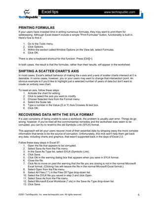 Excel tips                                             www.techrepublic.com




PRINTING FORMULAS
If your users have invested time in writing numerous formulas, they may want to print them for
safekeeping. Although Excel doesn't include a simple "Print Formulas" button, functionality is built in.
Here's how to find it:

    1.   Go to the Tools menu.
    2.   Click Options.
    3.   Within the section called Window Options on the View tab, select Formulas.
    4.   Click OK.

There is also a keyboard shortcut for this function. Press [Ctrl][~].

In both cases, the result is that the formulas, rather than their results, will appear in the worksheet.

SHIFTING A SCATTER CHART'S AXIS
In most cases, Excel's default behavior of making the x-axis and y-axis of scatter charts intersect at 0 is
desirable. In some cases, however, you or your users may want to change that intersection point. An
obvious example is if you'd like to highlight just a selected number of years of data but don't want to
create an entirely new chart.

To reset an axis, follow these steps:
    1. Activate the chart for editing.
    2. Click to select the axis you want to modify.
    3. Choose Selected Axis from the Format menu.
    4. Select the Scale tab.
    5. Type a number in the Value (X or Y) Axis Crosses At text box.
    6. Click OK.

RECOVERING DATA WITH THE SYLK FORMAT
If a user complains of being unable to save a workbook, the problem is usually user error. Things do go
wrong, however. If you've tried all the commonsense remedies and the worksheet does seem to be
corrupted, you can try to revert to the old Symbolic Link (SYLK) format.

This approach will let your users recover most of their essential data by stripping away the more complex
information that tends to be the source of corruption. Unfortunately, this trick won't help them get back
any data, including charts and graphics, that wasn't supported back in the days of Excel 2.0.

Follow these easy steps in Excel 97:
    1. Open the file that appears to be corrupted.
    2. Select Save As from the File menu.
    3. In the Save As Type list, select SYLK (Symbolic Link).
    4. Click Save.
    5. Click OK in the warning dialog box that appears when you save in SYLK format.
    6. Close the file.
    7. Click No to move on past the warning that the file you are closing is not in the normal Microsoft
        Excel format. (Clicking Yes will resave the file in the normal Microsoft Excel format.)
    8. Select Open from the File menu.
    9. Select All Files (*.*) in the Files Of Type drop-down list.
    10. Select the SYLK file you saved in step 3 and click Open.
    11. Select Save As from the File menu.
    12. Select Microsoft Excel Workbook (*.xls) in the Save As Type drop-down list.
    13. Click Save.


©2001 TechRepublic, Inc. www.techrepublic.com. All rights reserved.                                           5
 