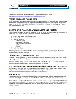 Excel tips                                            www.techrepublic.com




For additional information, check out Microsoft Knowledge Base article Q45557.
http://support.microsoft.com/support/kb/ARTICLES/Q45/5/57.asp

FASTER ACCESS TO WORKSHEETS
When working with large workbooks in which all of the worksheet tabs are not visible, your users probably
get frustrated with scrolling to find the sheet they need. Here's a really quick tip to pass on. Right-click on
any of the tab-scrolling buttons (to the left of the sheet tabs), and a shortcut menu will pop up. You can
then select the tab you want.


INSERTING THE FULL FILE PATH IN HEADERS AND FOOTERS
Excel 97 doesn't offer you the option of displaying the full file path in worksheet headers and footers. With
a little basic VBA editing, you can add this functionality to users' systems.

    1. Go to Tools | Macro | Visual Basic Editor.
    2. Go to the View menu and select Code.
    3. Type the following:
           Sub PathFooter()
           ActiveSheet.PageSetup
           LeftFooter=ActiveWorkbook
           FullName
           End sub
    4. Go to File | Close.

Return to your workbook and save the file. You can now run your macro by navigating to Macros and
choosing the one named PathFooter.

EXCEEDING THE 30-ARGUMENT LIMIT
Excel has a 30-argument limit for statistical functions. It's easy to get around, though, if you group some
of your arguments within parentheses.

Instead of entering AVG(A1,A2,A3…,A33), you can enter AVG((A1,A2,A3)A4…,A33), and Excel will
accept the grouped arguments as a single argument within the formula.

THE LOCKSMITH: UNLOCKING LOST PASSWORDS ON PROTECTED FILES
Microsoft Word and Excel allow you to password-protect data files. Here's how to unlock files with long-
lost passwords, as well as files unintentionally or maliciously password-protected.
http://www.techrepublic.com/article.jhtml?id=r00219990721eje06.htm

ASK MR. EXCEL
Excel power users and support pros: Check out MrExcel.com. Mr. Excel answers one reader's question
per week, according to what piques his interest, often including full macros to be copied and put to use.

Because this is a side project for the site's operator, he can't answer every question submitted, but he has
provided a message board for other Excel users to exchange information. Other site features include past
week's tips, quick answers, book reviews, and the opportunity to find out whether you can answer the
monthly challenge.




©2001 TechRepublic, Inc. www.techrepublic.com. All rights reserved.                                           6
 
