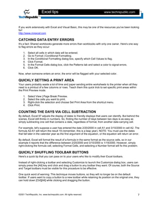 Excel tips                                              www.techrepublic.com



If you work extensively with Excel and Visual Basic, this may be one of the resources you've been looking
for!
http://www.mrexcel.com

CATCHING DATA ENTRY ERRORS
It's a fact: Shared workbooks generate more errors than workbooks with only one owner. Here's one way
to flag errors as they occur:

    1.   Select all cells in which data will be entered.
    2.   Go to Format | Conditional Formatting.
    3.   In the Conditional Formatting dialog box, specify which Cell Values to flag.
    4.   Click Format.
    5.   In the Format Cells dialog box, click the Patterns tab and select a color to signal errors.
    6.   Click OK.

Now, when someone enters an error, the error will be flagged with your selected color.

QUICKLY SETTING A PRINT AREA
Your users probably waste a lot of time and paper sending entire worksheets to the printer when all they
need is a printout of a few columns or rows. Teach them this quick trick to set specific print areas within
the Print Preview mode.

    1.   Select View | Page Break Preview.
    2.   Select the cells you want to print.
    3.   Right-click the selection and choose Set Print Area from the shortcut menu.
    4.   Click Print.

COUNTING THE DAYS VIA CELL SUBTRACTION
By default, Excel 97 adjusts the display of dates to friendly displays that users can identify. But behind the
scenes, Excel still thinks in numbers. So, finding the number of days between two days is as easy as
simply subtracting one cell that contains a date, regardless of format, from another date-carrying cell.

For example, let's suppose a user has entered the date 2/20/2000 in cell A1 and 3/10/2000 in cell A2. The
formula A2-A1 will return the result 19 (remember, this is a leap year). NOTE: You must use the dates
that fall later in the calendar year as the first argument of the equation, or the equation will return an error.

By default, Excel will format the result of a formula in the same format as the source cells, so in our
example it reports that the difference between 2/20/2000 and 3/10/2000 is 1/19/2000. However, simply
right-clicking the formula cell, selecting Format Cells, and selecting a Number format will fix this problem.

QUICKLY SHUFFLING TOOLBAR BUTTONS
Here's a quick tip that you can pass on to your users who like to modify their Excel toolbars.

Instead of right-clicking a toolbar and selecting Customize to launch the Customize dialog box, users can
simply press the [Alt] key and click and drag a button to any toolbar they want. Of course, both the Source
and Target toolbars must be visible for this procedure to be effective.

One quick word of warning: This technique moves buttons, so they will no longer be on the default
toolbar. If users want to copy a button to a new toolbar while retaining its position on the original one, they
can hold down [Ctrl][Alt] while clicking and dragging the button.




©2001 TechRepublic, Inc. www.techrepublic.com. All rights reserved.                                            7
 