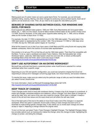 Excel tips                                            www.techrepublic.com



Making good use of custom views can save a great deal of time. For example, you can eliminate
repetitive hiding, resizing, filtering, and other changes for producing various printed reports. Each set of
options can be saved as a view. Then, all you need to do is apply the view before you print.

BEWARE OF SHARING DATES BETWEEN EXCEL FOR WINDOWS AND
EXCEL FOR MACS
Excel supports two different data systems: 1900 and 1904. Early Macintoshes did not support dates
before Jan. 1, 1904. For this reason, Excel for Macs renders entered dates as the number of days since
1/1/1904. Excel for Windows, on the other hand, supports dates starting Jan. 1, 1900, and so renders
dates as the number of days since 1/1/1900.

For example, the date 1/1/1904 is represented as a 0 in the 1904 date system. The same date in the
1900 date system is represented by the number 1,462. This is because 1/1/1904 is 1,462 days since
1/1/1900, the day the 1900 date system begins its "counting."

What all this means to you is that if you have users in both Macs and PCs using Excel and copying data
between workbooks, there's the chance of incorrect date representation.

One solution is to set your PCs so that they all use the 1904 date system. Then they'll be compatible with
the Macs. To do so, open a workbook and select Tools | Options. Click the Calculation tab. Under
Workbook Option, select the 1904 Date System check box and click OK, or check out Microsoft's
Knowledge Base article Q214330, which covers this issue in-depth.
http://support.microsoft.com/support/kb/articles/Q214/3/30.asp

DON'T USE AUTOFORMAT ON AN ENTIRE WORKSHEET
Microsoft has confirmed that there's a potential problem when AutoFormat is selected for a whole
worksheet rather than a specific range.

Depending on your OS and specific configuration, you could see symptoms ranging from Excel not
responding to various error messages concerning page faults, low virtual memory, and access violations.

To resolve this issue, make sure you select only the particular range of cells you want formatted when
you select Format | AutoFormat.

For more information, check out Microsoft Knowledge Base article Q211478.
http://support.microsoft.com/support/kb/articles/Q211/4/78.ASP

KEEP TRACK OF CHANGES
Track Changes works hand-in-hand with workbook sharing. It keeps a log of all changes to a workbook. It
tracks cell changes, worksheet additions and deletions, column changes, and other types of changes as
well as the date, time, and name of the user who made the change. When data is changed, it keeps a
record of the old and new values and the exact sheet and cell where the edit was made.

One of the best parts of this tool is the ability to have Excel make a list of the changes in a separate
worksheet. When this option is selected, Excel builds a listing of each change and even turns on
AutoFilter to make finding specific changes easy. It also allows you to review each change and either
accept or reject it. Rejecting a change restores the original value.

To turn on this tool, just select Tools | Track Changes | Highlight Changes. The Highlight Changes dialog
box provides options such as tracking who makes the change, when the change is made, highlighting the
change on-screen, and listing the changes.



©2001 TechRepublic, Inc. www.techrepublic.com. All rights reserved.                                            9
 
