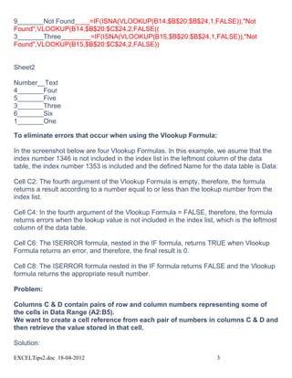 9_______Not Found____=IF(ISNA(VLOOKUP(B14,$B$20:$B$24,1,FALSE)),"Not
Found",VLOOKUP(B14,$B$20:$C$24,2,FALSE((
3_______Three________=IF(ISNA(VLOOKUP(B15,$B$20:$B$24,1,FALSE)),"Not
Found",VLOOKUP(B15,$B$20:$C$24,2,FALSE))


Sheet2

Number__Text
4_______Four
5_______Five
3_______Three
6_______Six
1_______One

To eliminate errors that occur when using the Vlookup Formula:

In the screenshot below are four Vlookup Formulas. In this example, we asume that the
index number 1346 is not included in the index list in the leftmost column of the data
table, the index number 1353 is included and the defined Name for the data table is Data:

Cell C2: The fourth argument of the Vlookup Formula is empty, therefore, the formula
returns a result according to a number equal to or less than the lookup number from the
index list.

Cell C4: In the fourth argument of the Vlookup Formula = FALSE, therefore, the formula
returns errors when the lookup value is not included in the index list, which is the leftmost
column of the data table.

Cell C6: The ISERROR formula, nested in the IF formula, returns TRUE when Vlookup
Formula returns an error, and therefore, the final result is 0.

Cell C8: The ISERROR formula nested in the IF formula returns FALSE and the Vlookup
formula returns the appropriate result number.

Problem:

Columns C & D contain pairs of row and column numbers representing some of
the cells in Data Range (A2:B5).
We want to create a cell reference from each pair of numbers in columns C & D and
then retrieve the value stored in that cell.

Solution:

EXCELTips2.doc 18-04-2012                                              3
 