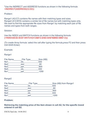 "Use the INDIRECT and ADDRESS functions as shown in the following formula:
=INDIRECT(ADDRESS(C2,D2))

Problem:

Range1 (A3:C7) contains file names with their matching types and sizes.
Range2 (A12:B16) contains a similar list of file names but with matching types only.
We want to find the appropriate file sizes from Range1 by matching each pair of file
names and types from both ranges.

Solution:

Use the INDEX and MATCH functions as shown in the following formula:
{=INDEX($C$3:$C$7,MATCH(A12&B12,$A$3:$A$7&$B$3:$B$7,0))}

(To create Array formula: select the cell after typing the formula,press F2 and then press
Ctrl+Shift+Enter)

Example:

Range1

File Name_______File Type_______Size (KB)
file1___________xls_____________500
file2___________doc_____________80
file3___________ppt_____________800
file4___________xls_____________400
file1___________ppt_____________1200


Range2

File Name_____________File Type_____________Size (KB) from Range1
file1_________________xls___________________500
file2_________________doc___________________80
file3_________________ppt___________________800
file4_________________xls___________________400
file1_________________ppt___________________1200

Problem:

Retrieving the matching price of the item shown in cell A2, for the specific brand
entered in cell B2.

EXCELTips2.doc 18-04-2012                                             4
 