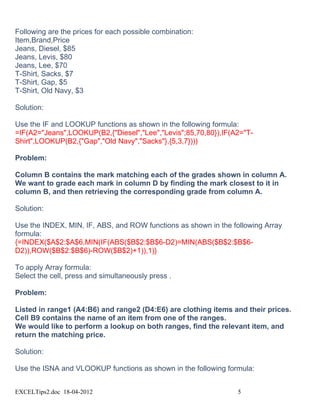 Following are the prices for each possible combination:
Item,Brand,Price
Jeans, Diesel, $85
Jeans, Levis, $80
Jeans, Lee, $70
T-Shirt, Sacks, $7
T-Shirt, Gap, $5
T-Shirt, Old Navy, $3

Solution:

Use the IF and LOOKUP functions as shown in the following formula:
=IF(A2="Jeans",LOOKUP(B2,{"Diesel","Lee","Levis";85,70,80}),IF(A2="T-
Shirt",LOOKUP(B2,{"Gap","Old Navy","Sacks"},{5,3,7})))

Problem:

Column B contains the mark matching each of the grades shown in column A.
We want to grade each mark in column D by finding the mark closest to it in
column B, and then retrieving the corresponding grade from column A.

Solution:

Use the INDEX, MIN, IF, ABS, and ROW functions as shown in the following Array
formula:
{=INDEX($A$2:$A$6,MIN(IF(ABS($B$2:$B$6-D2)=MIN(ABS($B$2:$B$6-
D2)),ROW($B$2:$B$6)-ROW($B$2)+1)),1)}

To apply Array formula:
Select the cell, press and simultaneously press .

Problem:

Listed in range1 (A4:B6) and range2 (D4:E6) are clothing items and their prices.
Cell B9 contains the name of an item from one of the ranges.
We would like to perform a lookup on both ranges, find the relevant item, and
return the matching price.

Solution:

Use the ISNA and VLOOKUP functions as shown in the following formula:


EXCELTips2.doc 18-04-2012                                        5
 