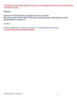 =IF(ISNA(VLOOKUP(B9,A4:B6,2,FALSE)),VLOOKUP(B9,D4:E6,2,FALSE),VLOOKUP(B
9,A4:B6,2,FALSE))

Problem:

Columns A & B list all the pay dates of various clients.
We want to retrieve the date of the most recent payment made by each of the
clients listed in column D.

Solution:

Use the MAX and IF functions as shown in the following Array formula:
{=MAX(IF($A$2:$A$8=D2,$B$2:$B$8))}




EXCELTips2.doc 18-04-2012                                          6
 