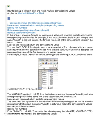 How to look up a value in a list and return multiple corresponding values
   Applies to: Microsoft Office Excel 2003



      Look up one value and return one corresponding value
   Look up one value and return multiple corresponding values
   Identify row numbers
   Return corresponding values from column B
   Remove possible error values
   In this article, I provide a formula for looking up a value and returning multiple occurrences o
   corresponding value in a list; for example, if in a two-column list, there appear multiple value
   name "Ashish" in the first column, the formula returns all of the corresponding values in the
   second column.
   Look up one value and return one corresponding value
   You use the VLOOKUP function to search for a value in the first column of a list and return a
   same row from another column in the list. Note that the VLOOKUP function is designed to re
   corresponding value of the first instance of a lookup value.
   For example, if I type "Ashish" in cell A9, and I type the following VLOOKUP formula in B9:




   =VLOOKUP(A9,A1:B7,2,FALSE)

  The VLOOKUP function in cell B9 finds the first occurrence of the name "Ashish", and return
  corresponding value in the same row of the second column, which is 234.
  Look up one value and return multiple corresponding values
  The formula to look up one value and return multiple corresponding values can be stated as
  row numbers that contain the name "Ashish" in column A, return the corresponding values f
  remove possible error values.
  Identify row numbers
  Enter "Ashish" in cell A10. Then, enter the following array formula (CTRL+SHIFT+ENTER) i
EXCELTips2.docthe row number of a corresponding value:
  determine 18-04-2012                                               8
 
