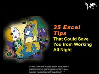 35 Excel
CONFIDENTIAL


                                             Tips
                                             That Could Save
                                             You from Working
                                             All Night
Document
Date

This report is solely for the use of client personnel. No part of it may be
circulated, quoted, or reproduced for distribution outside the client
organization without prior written approval from McKinsey & Company.
This material was used by McKinsey & Company during an oral
presentation; it is not a complete record of the discussion.
 