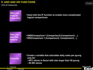 9. AND AND OR FUNCTIONS Why you need to know this Used with the IF function to enable more complicated logical comparisons AND(Comparison 1,Comparison2,Comparison3,…) OR(Comparison 1,Comparison2, Comparison3,…) Create a variable that calculates daily sales per pyung only for: KFC stores in Seoul with size larger than 50 pyung All BK stores How you use this feature Exercise 