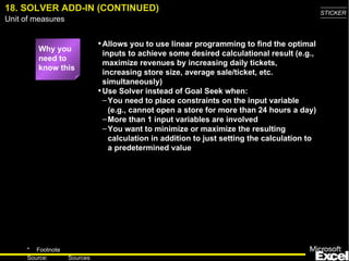 18. SOLVER ADD-IN (CONTINUED) Why you need to know this Allows you to use linear programming to find the optimal inputs to achieve some desired calculational result (e.g., maximize revenues by increasing daily tickets, increasing store size, average sale/ticket, etc. simultaneously) Use Solver instead of Goal Seek when: You need to place constraints on the input variable (e.g., cannot open a store for more than 24 hours a day) More than 1 input variables are involved You want to minimize or maximize the resulting calculation in addition to just setting the calculation to a predetermined value 