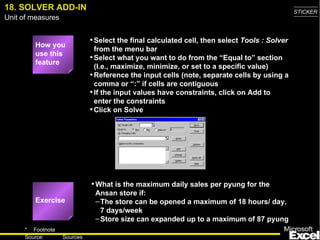 18. SOLVER ADD-IN Select the final calculated cell, then select  Tools : Solver  from the menu bar Select what you want to do from the “Equal to” section (I.e., maximize, minimize, or set to a specific value) Reference the input cells (note, separate cells by using a comma or “:” if cells are contiguous If the input values have constraints, click on Add to enter the constraints Click on Solve What is the maximum daily sales per pyung for the Ansan store if: The store can be opened a maximum of 18 hours/ day, 7 days/week Store size can expanded up to a maximum of 87 pyung How you use this feature Exercise 