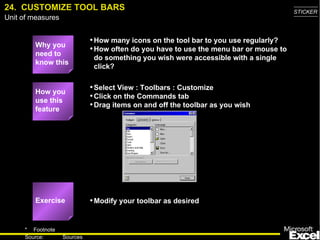 24.  CUSTOMIZE TOOL BARS Why you need to know this How many icons on the tool bar to you use regularly? How often do you have to use the menu bar or mouse to do something you wish were accessible with a single click? Select View : Toolbars : Customize Click on the Commands tab Drag items on and off the toolbar as you wish Modify your toolbar as desired How you use this feature Exercise 