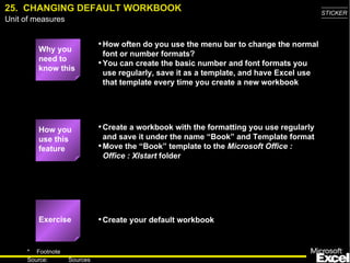 25.  CHANGING DEFAULT WORKBOOK Why you need to know this How often do you use the menu bar to change the normal font or number formats? You can create the basic number and font formats you use regularly, save it as a template, and have Excel use that template every time you create a new workbook Create a workbook with the formatting you use regularly and save it under the name “Book” and Template format Move the “Book” template to the  Microsoft Office : Office : Xlstart  folder Create your default workbook How you use this feature Exercise 